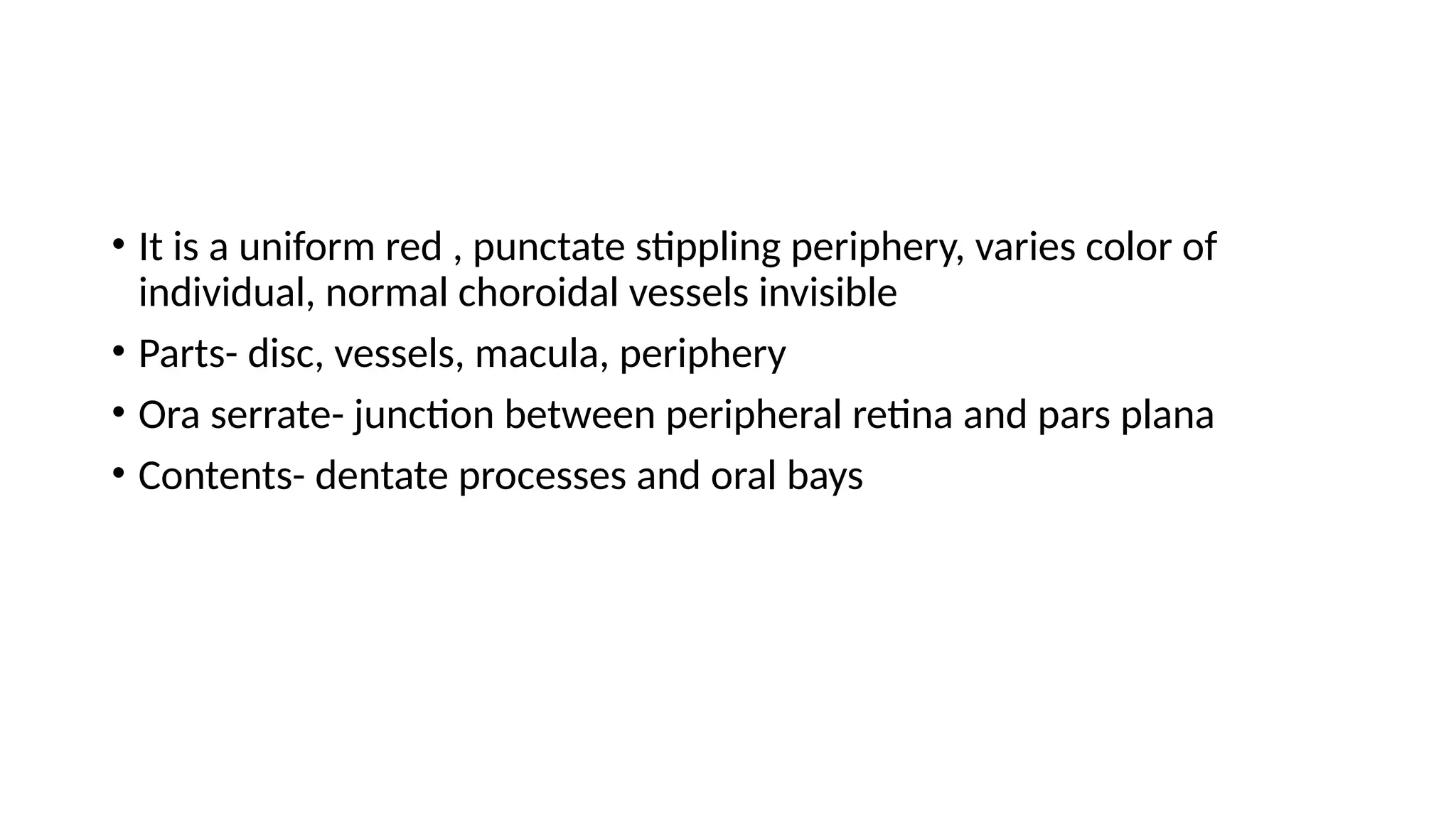 • It is a uniform red , punctate stippling periphery, varies color of
individual, normal choroidal vessels invisible
• Parts- disc, vessels, macula, periphery
• Ora serrate- junction between peripheral retina and pars plana
• Contents- dentate processes and oral bays
 