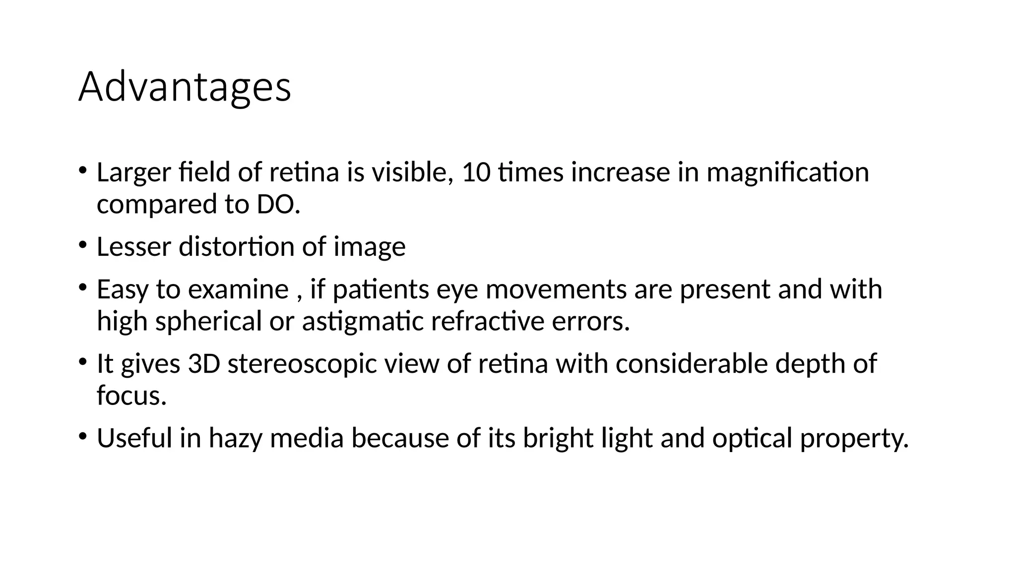 Advantages
• Larger field of retina is visible, 10 times increase in magnification
compared to DO.
• Lesser distortion of image
• Easy to examine , if patients eye movements are present and with
high spherical or astigmatic refractive errors.
• It gives 3D stereoscopic view of retina with considerable depth of
focus.
• Useful in hazy media because of its bright light and optical property.
 