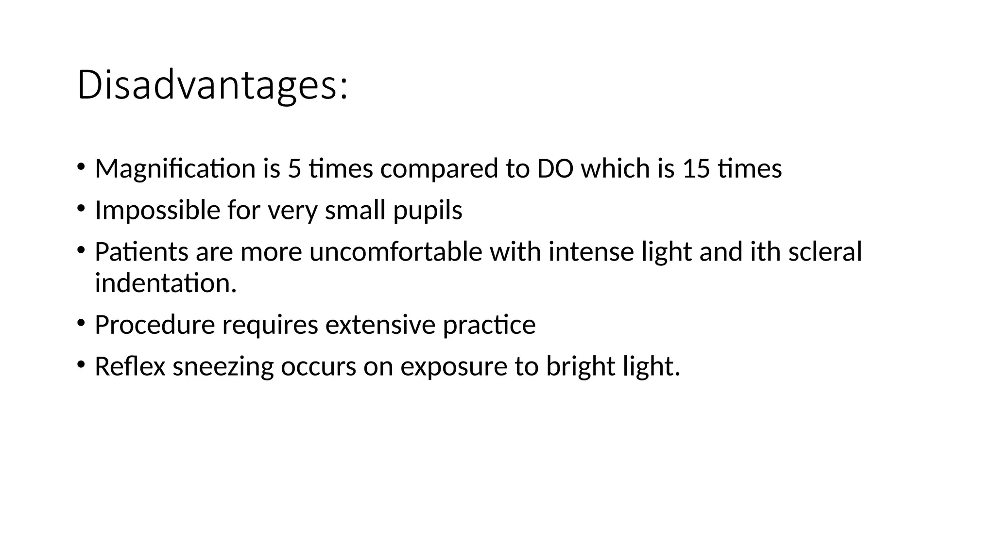Disadvantages:
• Magnification is 5 times compared to DO which is 15 times
• Impossible for very small pupils
• Patients are more uncomfortable with intense light and ith scleral
indentation.
• Procedure requires extensive practice
• Reflex sneezing occurs on exposure to bright light.
 