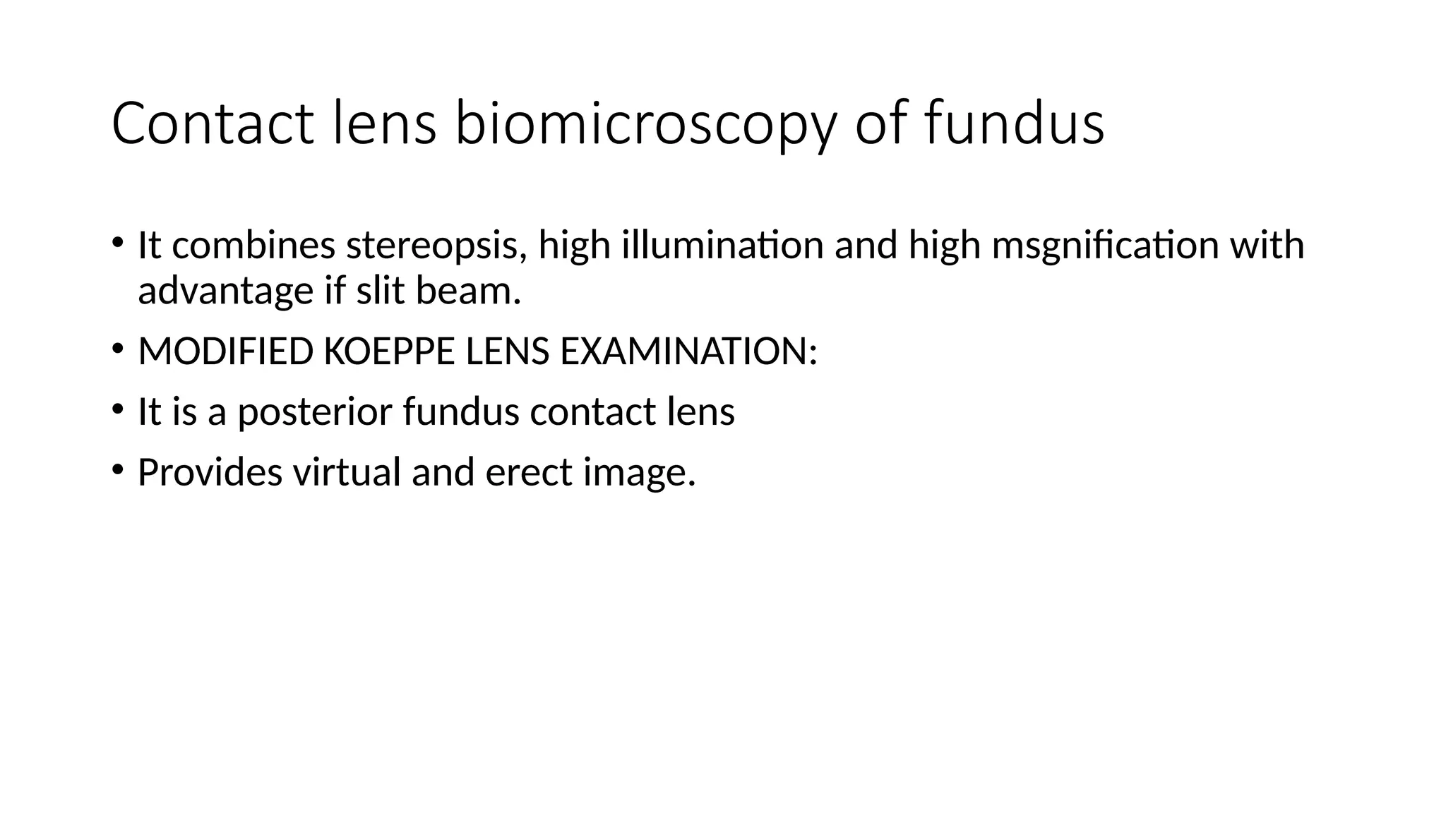 Contact lens biomicroscopy of fundus
• It combines stereopsis, high illumination and high msgnification with
advantage if slit beam.
• MODIFIED KOEPPE LENS EXAMINATION:
• It is a posterior fundus contact lens
• Provides virtual and erect image.
 