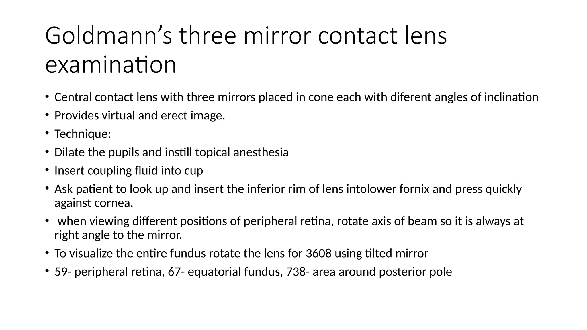 Goldmann’s three mirror contact lens
examination
• Central contact lens with three mirrors placed in cone each with diferent angles of inclination
• Provides virtual and erect image.
• Technique:
• Dilate the pupils and instill topical anesthesia
• Insert coupling fluid into cup
• Ask patient to look up and insert the inferior rim of lens intolower fornix and press quickly
against cornea.
• when viewing different positions of peripheral retina, rotate axis of beam so it is always at
right angle to the mirror.
• To visualize the entire fundus rotate the lens for 3608 using tilted mirror
• 59- peripheral retina, 67- equatorial fundus, 738- area around posterior pole
 