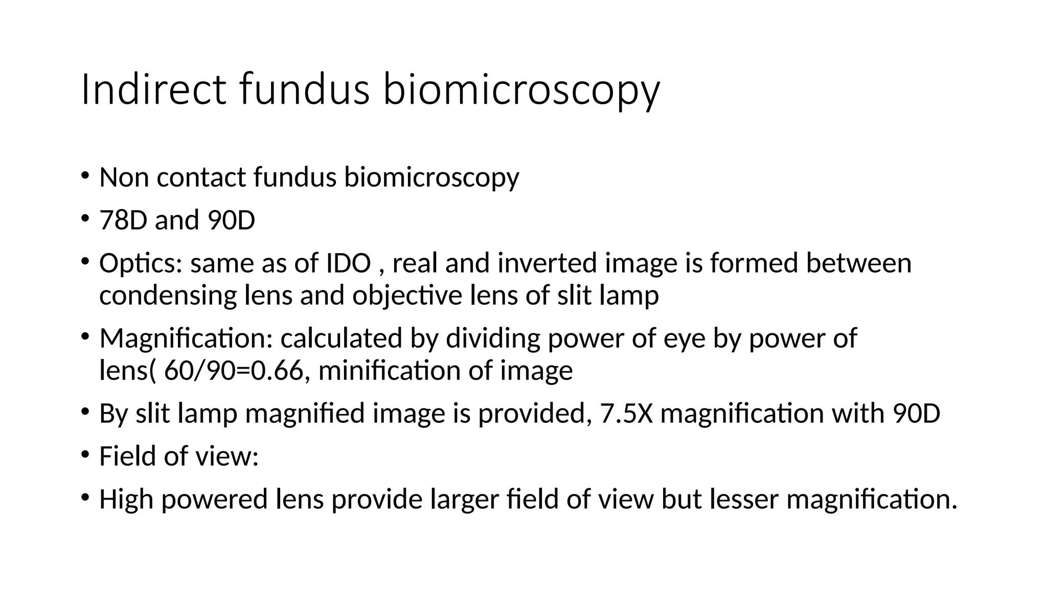 Indirect fundus biomicroscopy
• Non contact fundus biomicroscopy
• 78D and 90D
• Optics: same as of IDO , real and inverted image is formed between
condensing lens and objective lens of slit lamp
• Magnification: calculated by dividing power of eye by power of
lens( 60/90=0.66, minification of image
• By slit lamp magnified image is provided, 7.5X magnification with 90D
• Field of view:
• High powered lens provide larger field of view but lesser magnification.
 
