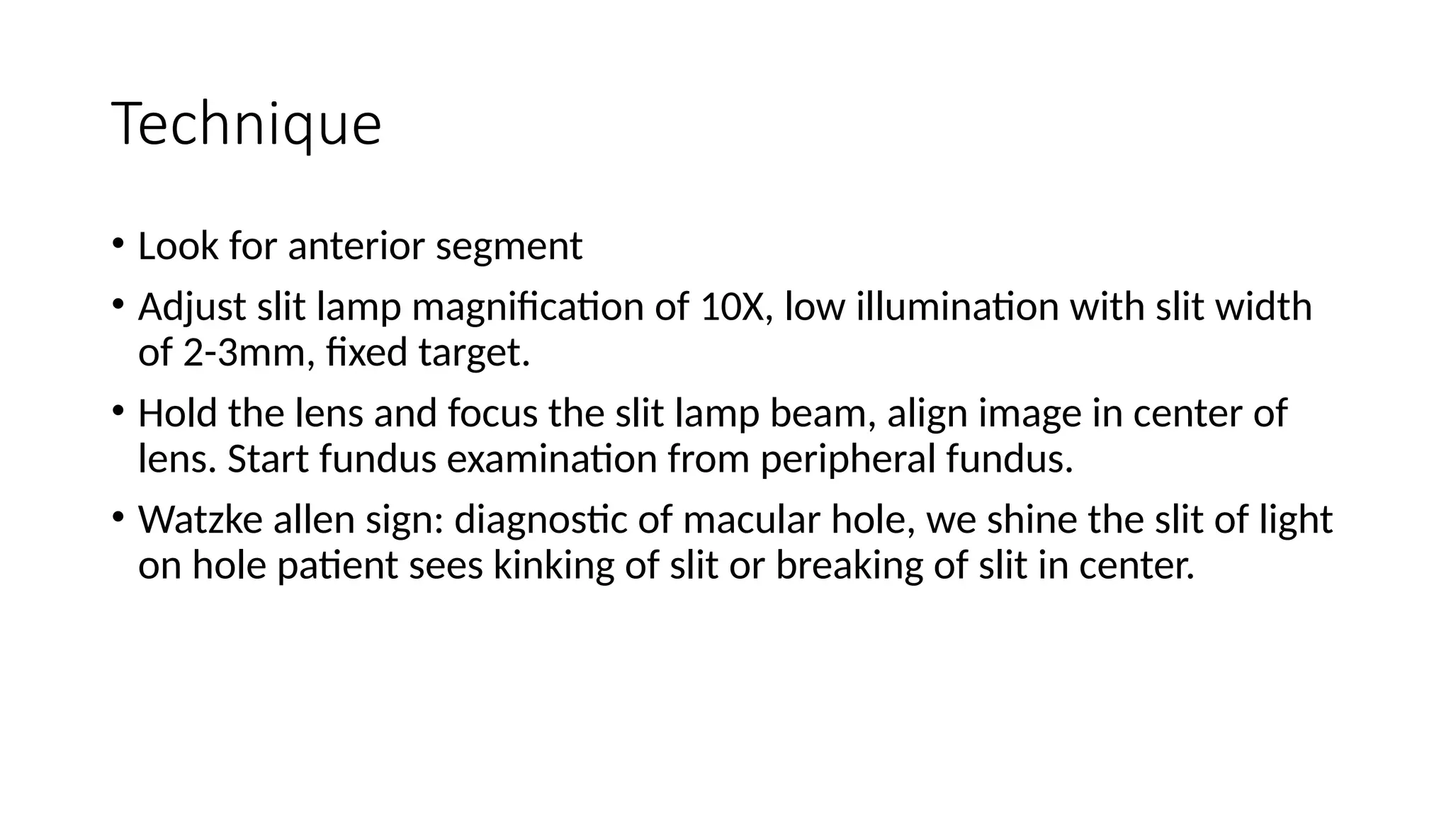 Technique
• Look for anterior segment
• Adjust slit lamp magnification of 10X, low illumination with slit width
of 2-3mm, fixed target.
• Hold the lens and focus the slit lamp beam, align image in center of
lens. Start fundus examination from peripheral fundus.
• Watzke allen sign: diagnostic of macular hole, we shine the slit of light
on hole patient sees kinking of slit or breaking of slit in center.
 