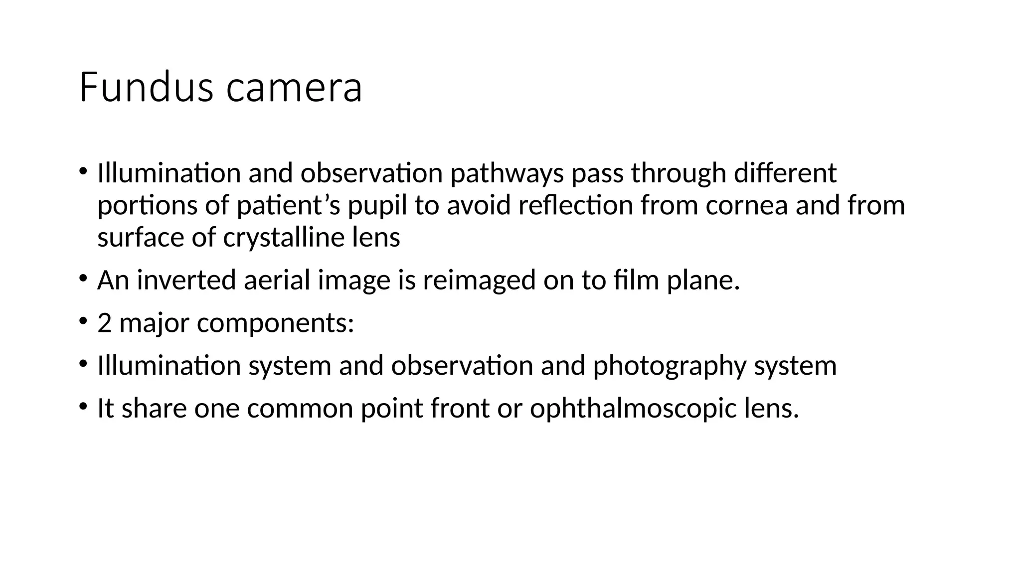 Fundus camera
• Illumination and observation pathways pass through different
portions of patient’s pupil to avoid reflection from cornea and from
surface of crystalline lens
• An inverted aerial image is reimaged on to film plane.
• 2 major components:
• Illumination system and observation and photography system
• It share one common point front or ophthalmoscopic lens.
 