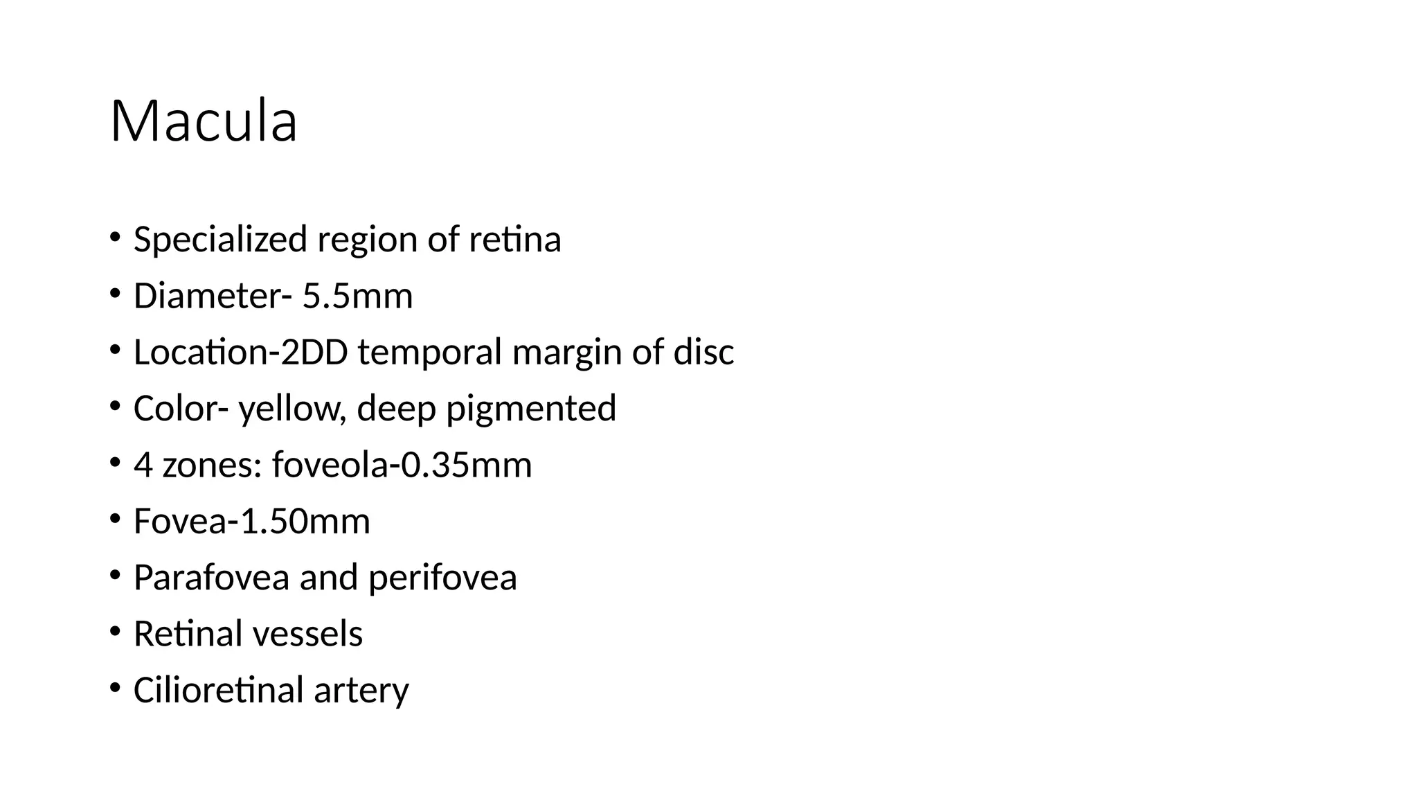 Macula
• Specialized region of retina
• Diameter- 5.5mm
• Location-2DD temporal margin of disc
• Color- yellow, deep pigmented
• 4 zones: foveola-0.35mm
• Fovea-1.50mm
• Parafovea and perifovea
• Retinal vessels
• Cilioretinal artery
 