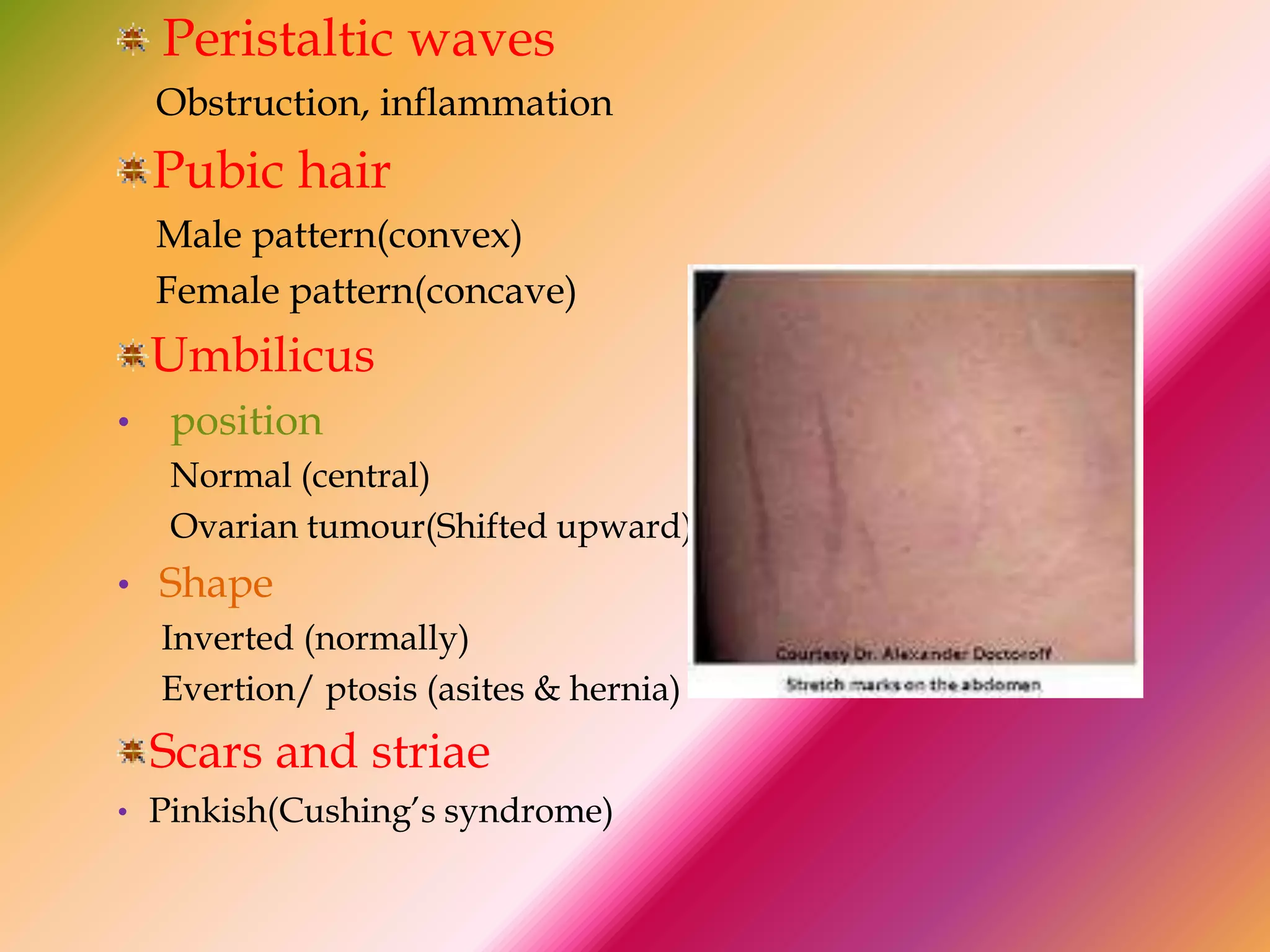Peristaltic waves
Obstruction, inflammation
Pubic hair
Male pattern(convex)
Female pattern(concave)
Umbilicus
• position
Normal (central)
Ovarian tumour(Shifted upward)
• Shape
Inverted (normally)
Evertion/ ptosis (asites & hernia)
Scars and striae
• Pinkish(Cushing’s syndrome)
 