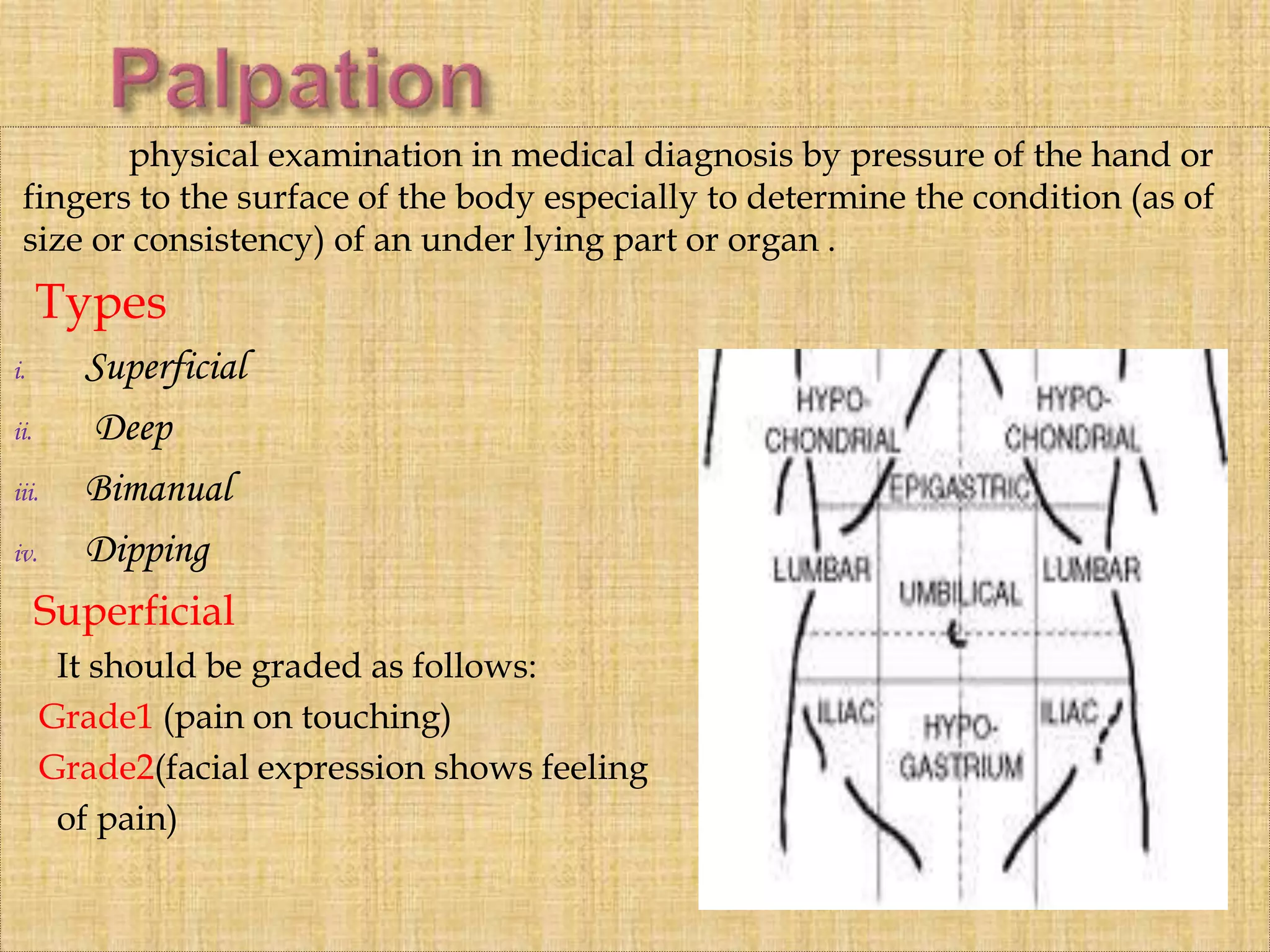 physical examination in medical diagnosis by pressure of the hand or
fingers to the surface of the body especially to determine the condition (as of
size or consistency) of an under lying part or organ .
Types
i. Superficial
ii. Deep
iii. Bimanual
iv. Dipping
Superficial
It should be graded as follows:
Grade1 (pain on touching)
Grade2(facial expression shows feeling
of pain)
 