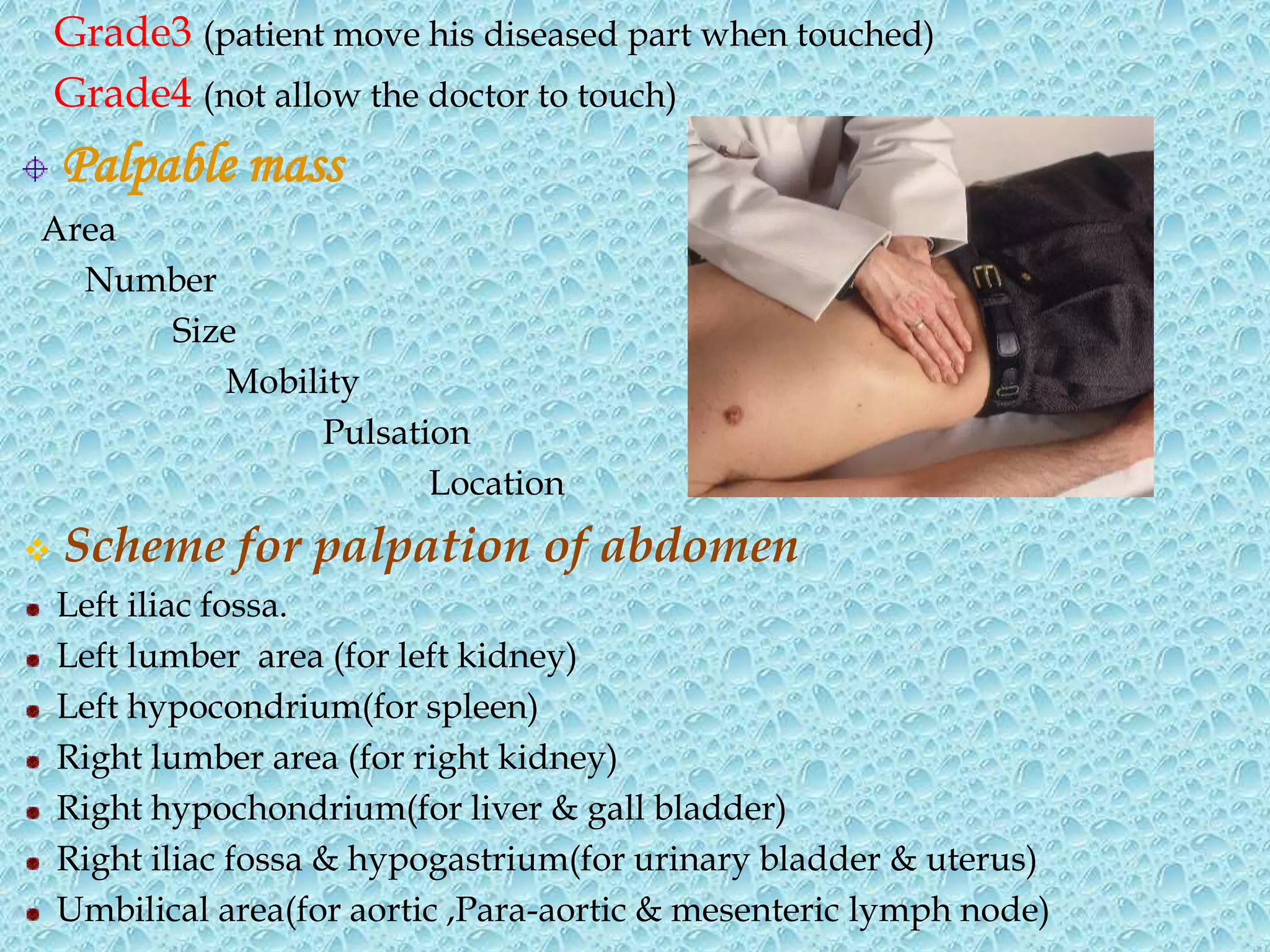 Grade3 (patient move his diseased part when touched)
Grade4 (not allow the doctor to touch)
Palpable mass
Area
Number
Size
Mobility
Pulsation
Location
 Scheme for palpation of abdomen
Left iliac fossa.
Left lumber area (for left kidney)
Left hypocondrium(for spleen)
Right lumber area (for right kidney)
Right hypochondrium(for liver & gall bladder)
Right iliac fossa & hypogastrium(for urinary bladder & uterus)
Umbilical area(for aortic ,Para-aortic & mesenteric lymph node)
 