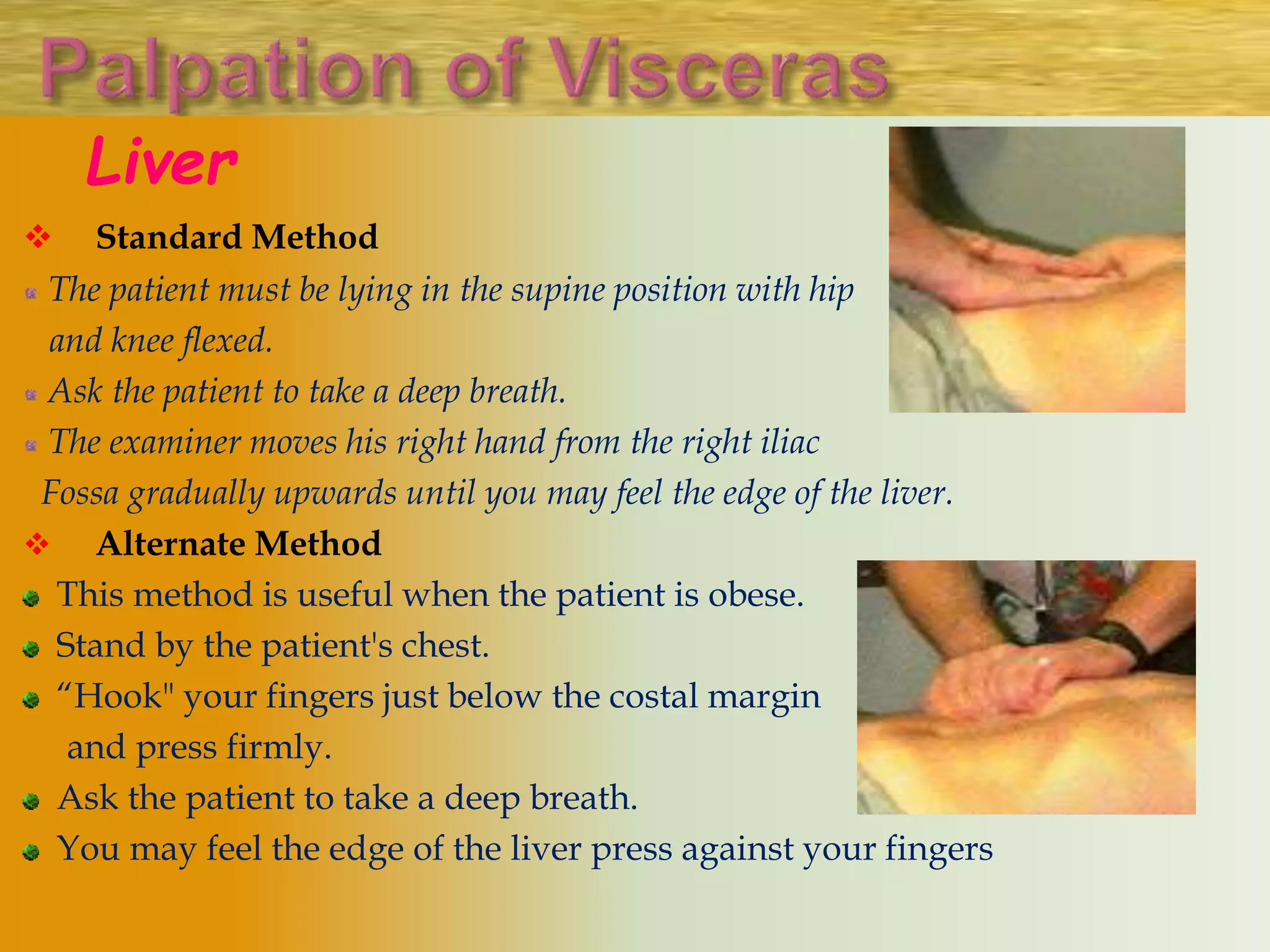 Liver
 Standard Method
The patient must be lying in the supine position with hip
and knee flexed.
Ask the patient to take a deep breath.
The examiner moves his right hand from the right iliac
Fossa gradually upwards until you may feel the edge of the liver.
 Alternate Method
This method is useful when the patient is obese.
Stand by the patient's chest.
“Hook" your fingers just below the costal margin
and press firmly.
Ask the patient to take a deep breath.
You may feel the edge of the liver press against your fingers
 