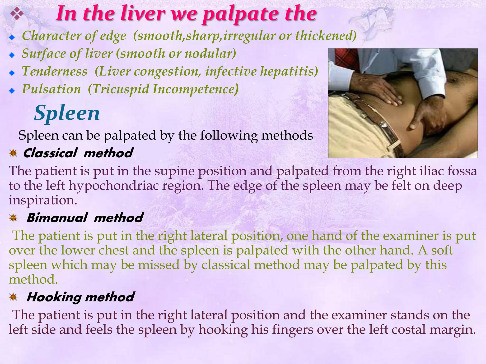  In the liver we palpate the
Character of edge (smooth,sharp,irregular or thickened)
Surface of liver (smooth or nodular)
Tenderness (Liver congestion, infective hepatitis)
Pulsation (Tricuspid Incompetence)
Spleen
Spleen can be palpated by the following methods
Classical method
The patient is put in the supine position and palpated from the right iliac fossa
to the left hypochondriac region. The edge of the spleen may be felt on deep
inspiration.
Bimanual method
The patient is put in the right lateral position, one hand of the examiner is put
over the lower chest and the spleen is palpated with the other hand. A soft
spleen which may be missed by classical method may be palpated by this
method.
Hooking method
The patient is put in the right lateral position and the examiner stands on the
left side and feels the spleen by hooking his fingers over the left costal margin.
 