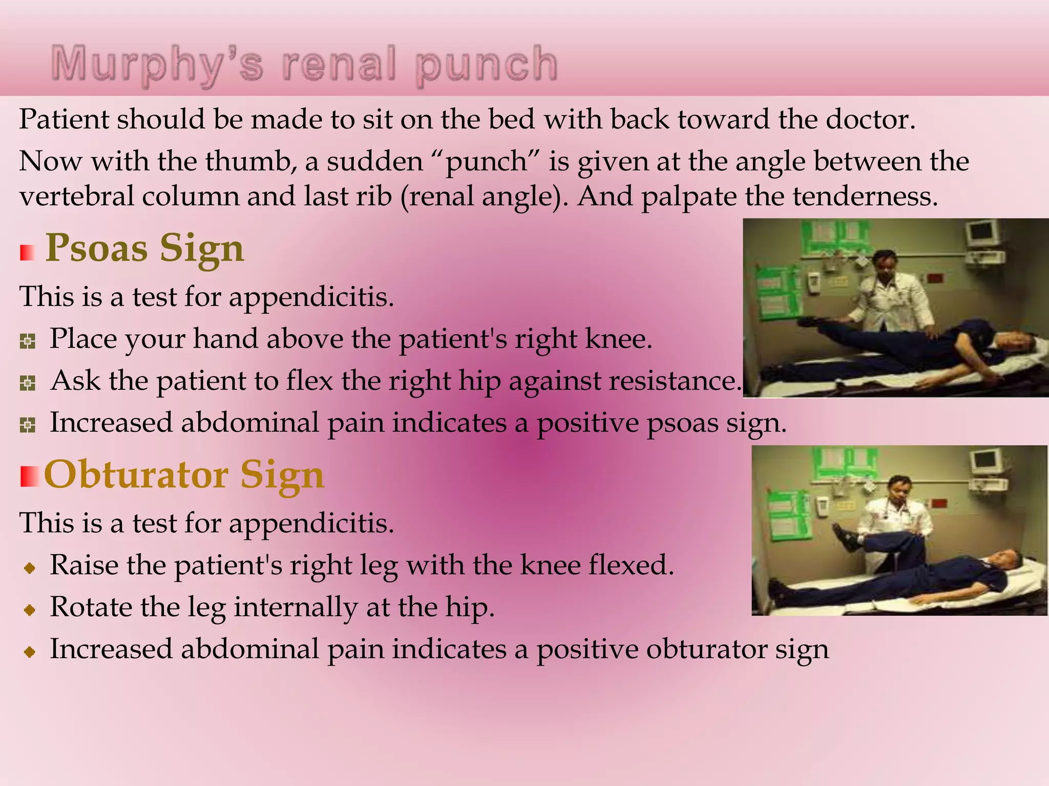 Patient should be made to sit on the bed with back toward the doctor.
Now with the thumb, a sudden “punch” is given at the angle between the
vertebral column and last rib (renal angle). And palpate the tenderness.
Psoas Sign
This is a test for appendicitis.
Place your hand above the patient's right knee.
Ask the patient to flex the right hip against resistance.
Increased abdominal pain indicates a positive psoas sign.
Obturator Sign
This is a test for appendicitis.
Raise the patient's right leg with the knee flexed.
Rotate the leg internally at the hip.
Increased abdominal pain indicates a positive obturator sign
 