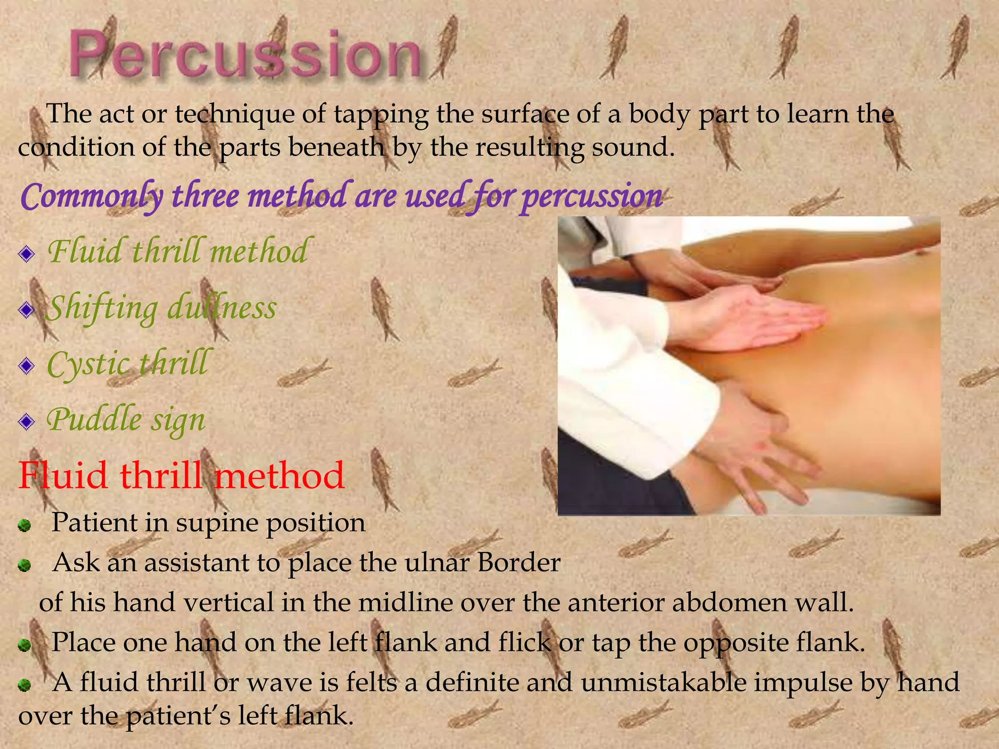 The act or technique of tapping the surface of a body part to learn the
condition of the parts beneath by the resulting sound.
Commonly three method are used for percussion
Fluid thrill method
Shifting dullness
Cystic thrill
Puddle sign
Fluid thrill method
Patient in supine position
Ask an assistant to place the ulnar Border
of his hand vertical in the midline over the anterior abdomen wall.
Place one hand on the left flank and flick or tap the opposite flank.
A fluid thrill or wave is felts a definite and unmistakable impulse by hand
over the patient’s left flank.
 