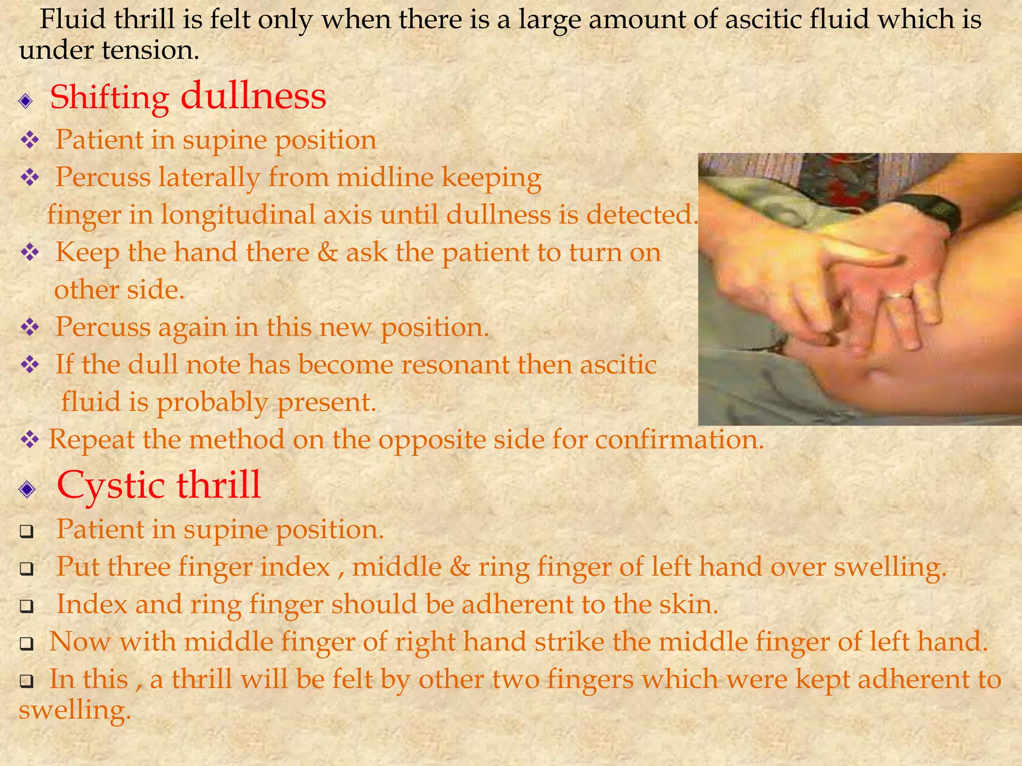 Fluid thrill is felt only when there is a large amount of ascitic fluid which is
under tension.
Shifting dullness
 Patient in supine position
 Percuss laterally from midline keeping
finger in longitudinal axis until dullness is detected.
 Keep the hand there & ask the patient to turn on
other side.
 Percuss again in this new position.
 If the dull note has become resonant then ascitic
fluid is probably present.
 Repeat the method on the opposite side for confirmation.
Cystic thrill
 Patient in supine position.
 Put three finger index , middle & ring finger of left hand over swelling.
 Index and ring finger should be adherent to the skin.
 Now with middle finger of right hand strike the middle finger of left hand.
 In this , a thrill will be felt by other two fingers which were kept adherent to
swelling.
 
