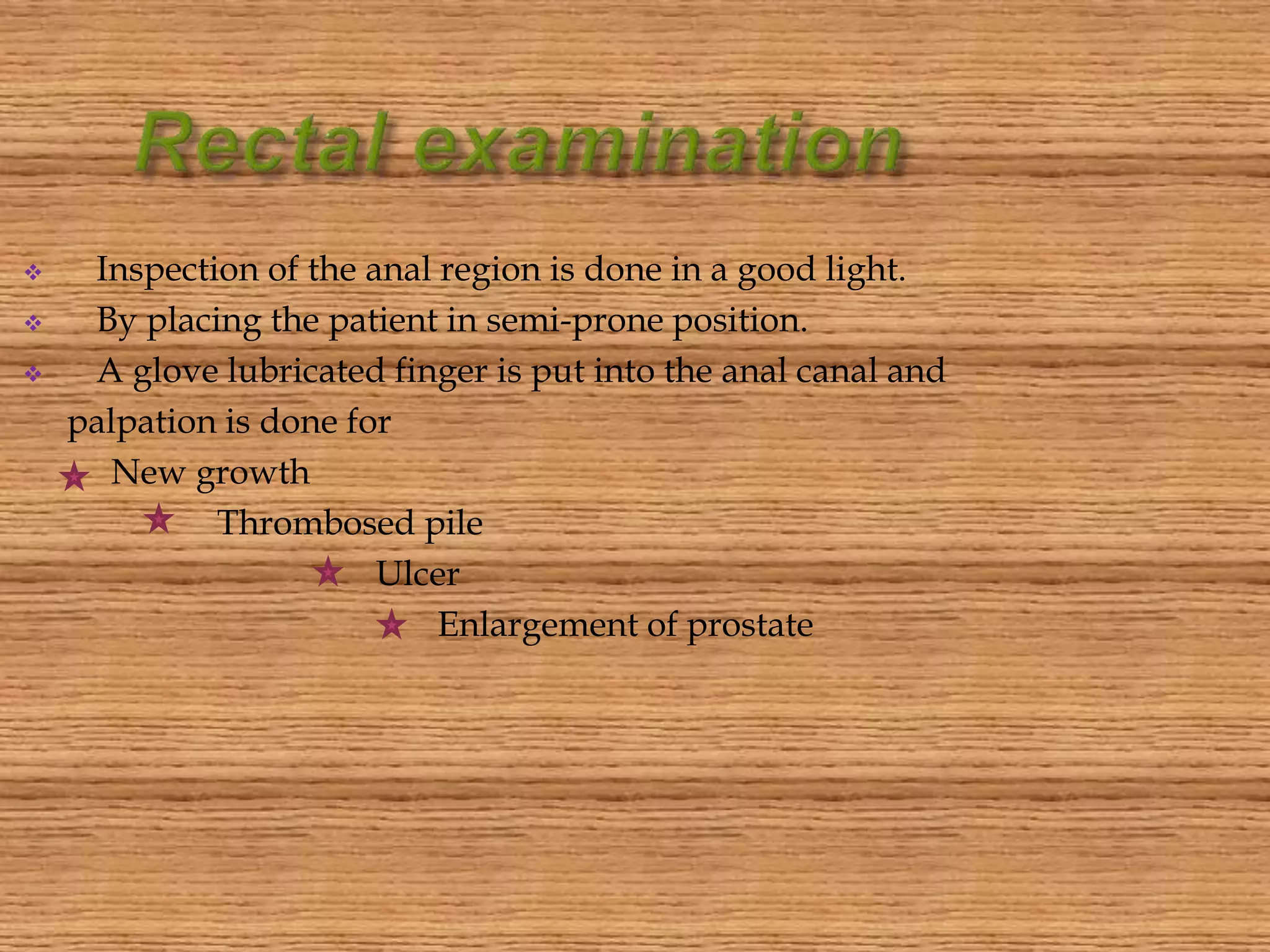  Inspection of the anal region is done in a good light.
 By placing the patient in semi-prone position.
 A glove lubricated finger is put into the anal canal and
palpation is done for
New growth
Thrombosed pile
Ulcer
Enlargement of prostate
 