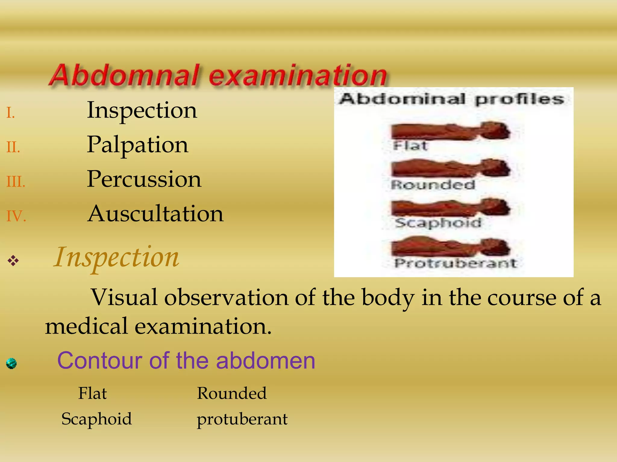 I. Inspection
II. Palpation
III. Percussion
IV. Auscultation
 Inspection
Visual observation of the body in the course of a
medical examination.
Contour of the abdomen
Flat Rounded
Scaphoid protuberant
 