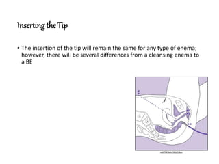 Inserting the Tip
• The insertion of the tip will remain the same for any type of enema;
however, there will be several differences from a cleansing enema to
a BE
 