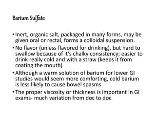 BariumSulfate
•Inert, organic salt, packaged in many forms, may be
given oral or rectal, forms a colloidal suspension.
•No flavor (unless flavored for drinking), but hard to
swallow because of it’s chalky consistency; easier to
drink really cold and with a straw (keeps it from
coating the mouth)
•Although a warm solution of barium for lower GI
studies would seem more comforting, cold barium
is less likely to cause bowel spasms
•The proper viscosity or thickness is important in GI
exams- much variation from doc to doc
 