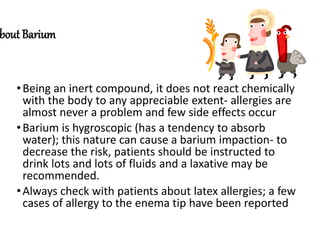 bout Barium
•Being an inert compound, it does not react chemically
with the body to any appreciable extent- allergies are
almost never a problem and few side effects occur
•Barium is hygroscopic (has a tendency to absorb
water); this nature can cause a barium impaction- to
decrease the risk, patients should be instructed to
drink lots and lots of fluids and a laxative may be
recommended.
•Always check with patients about latex allergies; a few
cases of allergy to the enema tip have been reported
 
