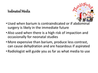 Iodinated Media
•Used when barium is contraindicated or if abdominal
surgery is likely in the immediate future
•Also used when there is a high risk of impaction and
occasionally for neonatal studies
•More expensive than barium, produce less contrast,
can cause dehydration and are hazardous if aspirated
•Radiologist will guide you as far as what media to use
 