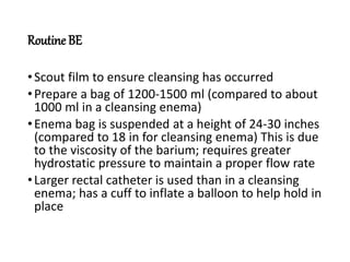 Routine BE
•Scout film to ensure cleansing has occurred
•Prepare a bag of 1200-1500 ml (compared to about
1000 ml in a cleansing enema)
•Enema bag is suspended at a height of 24-30 inches
(compared to 18 in for cleansing enema) This is due
to the viscosity of the barium; requires greater
hydrostatic pressure to maintain a proper flow rate
•Larger rectal catheter is used than in a cleansing
enema; has a cuff to inflate a balloon to help hold in
place
 