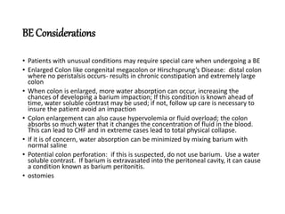 BE Considerations
• Patients with unusual conditions may require special care when undergoing a BE
• Enlarged Colon like congenital megacolon or Hirschsprung’s Disease: distal colon
where no peristalsis occurs- results in chronic constipation and extremely large
colon
• When colon is enlarged, more water absorption can occur, increasing the
chances of developing a barium impaction; If this condition is known ahead of
time, water soluble contrast may be used; if not, follow up care is necessary to
insure the patient avoid an impaction
• Colon enlargement can also cause hypervolemia or fluid overload; the colon
absorbs so much water that it changes the concentration of fluid in the blood.
This can lead to CHF and in extreme cases lead to total physical collapse.
• If it is of concern, water absorption can be minimized by mixing barium with
normal saline
• Potential colon perforation: if this is suspected, do not use barium. Use a water
soluble contrast. If barium is extravasated into the peritoneal cavity, it can cause
a condition known as barium peritonitis.
• ostomies
 