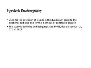 HypotonicDuodenography
• Used for the detection of lesions in the duodenum distal to the
duodenal bulb and also for the diagnosis of pancreatic disease
• This study is declining and being replaced by US, double contrast GI,
CT and ERCP
 