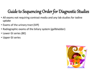 Guide to Sequencing Order for Diagnostic Studies
• All exams not requiring contrast media and any lab studies for iodine
uptake
• Exams of the urinary tract (IVP)
• Radiographic exams of the biliary system (gallbladder)
• Lower GI series (BE)
• Upper GI series
 