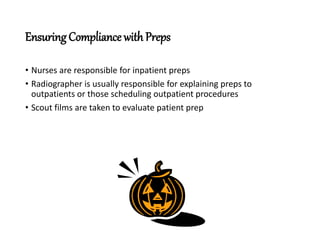 Ensuring Compliance with Preps
• Nurses are responsible for inpatient preps
• Radiographer is usually responsible for explaining preps to
outpatients or those scheduling outpatient procedures
• Scout films are taken to evaluate patient prep
 