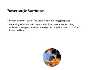 Preparationfor Examination
• Most common reason for prep is for cleansing purposes
• Cleansing of the bowel usually requires several steps: diet,
cathartics, suppositories or enemas. May utilize several or all of
these methods.
 