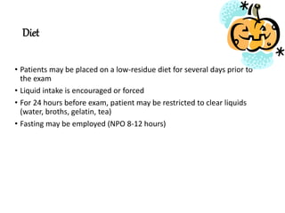 Diet
• Patients may be placed on a low-residue diet for several days prior to
the exam
• Liquid intake is encouraged or forced
• For 24 hours before exam, patient may be restricted to clear liquids
(water, broths, gelatin, tea)
• Fasting may be employed (NPO 8-12 hours)
 