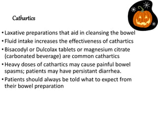 Cathartics
•Laxative preparations that aid in cleansing the bowel
•Fluid intake increases the effectiveness of cathartics
•Bisacodyl or Dulcolax tablets or magnesium citrate
(carbonated beverage) are common cathartics
•Heavy doses of cathartics may cause painful bowel
spasms; patients may have persistant diarrhea.
•Patients should always be told what to expect from
their bowel preparation
 