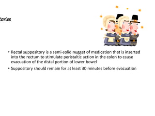 tories
• Rectal suppository is a semi-solid nugget of medication that is inserted
into the rectum to stimulate peristaltic action in the colon to cause
evacuation of the distal portion of lower bowel
• Suppository should remain for at least 30 minutes before evacuation
 