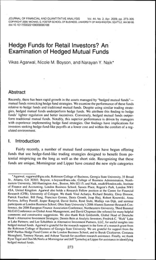 JOURNAL OF FINANCIAL AND OUANTITATIVE ANALYSIS             Vol. 44, No. 2, Apr, 2009, pp, 273-305
COPYRIGHT 2009, MICHAELG. FOSTER SCHOOL OF BUSINESS, UNIVERSITY OF WASHINGTON SEATTLE WA 98195
doi: 10.1017/S0022109009090188




Hedge Funds for Retail Investors? An
Examination of Hedged Mutual Funds
Vikas Agarwal, Nicole M, Boyson, and Narayan Y, Na.ik*




Abstract
Recently, there has been rapid growth in the assets managed by "hedged mutual funds"—
mutual funds mimicking hedge fund strategies. We examine the performance of these funds
relative to hedge funds and traditional mutual funds. Despite using similar trading strate-
gies, hedged mutual funds underperform hedge funds. We attribute this finding to hedge
funds' lighter regulation and better incentives. Conversely, hedged mutual funds outper-
form traditional mutual funds. Notably, this superior performance is driven by managers
with experience implementing hedge fund strategies. Our findings have implications for
investors seeking hedge-fund-like payoffs at a lower cost and within the comfort of a reg-
ulated environment,


I.    Introduction

      Fairly recently, a number of mutual fund companies have begun offering
funds that use hedge-fund-like trading strategies designed to benefit from po-
tential mispricing on the long as well as the short side. Recognizing that these
funds are unique, Morningstar and Lipper have created the new style categories


    * Agarwal, vagarwal@gsu,edu, Robinson College of Business, Georgia State University, 35 Broad
St,, Atlanta, GA 30303; Boyson, n,boyson@neu,edu. College of Business Administration, North-
eastern University, 360 Huntington Ave,, Boston, MA 02115; and Naik, nnaik@london,edu, Institute
of Finance and Accounting, London Business School, Sussex Place, Regent's Park, London NWl
4SA, United Kingdom, Agarwal also holds a Research Fellow position at the Centre for Financial
Research (CFR), University of Cologne, We thank Viral Acharya, Richard Brealey, Elroy Dimson,
Patrick Fauchier, Bill Fung, Francisco Gomes, Denis Gromb, Joop Huij, Robert Kosowski, Anna
Pavlova, Jeffrey Pontiff, Jesper Rangvid, David Stolin, René Stulz, Mathijs van Dijk, and seminar
participants at London Business School, Ohio State University's 2006 Alumni Summer Research Con-
ference, the 2006 European Finance Association Conference, Northeastern University, Third Biennial
McGill Conference on Global Asset Management, and David Chapman (the referee) for many helpful
comments and constructive suggestions. We also thank Rick Goldsmith, Global Head of Deutsche
Bank's Alternative Investment Strategies; Dennis Bein at Analytic Investors; Fredrick C, "Rick" Lake
at Lake Partners; and Lee Schultheis at Alternative Investment Partners, LLC, for useful insights into
hedged mutual funds, Agarwal is grateful for the research support in the form of a research grant from
the Robinson College of Business of Georgia State University, We are grateful for support from the
BNP Paribas Hedge Fund Centre at the London Business School, and to Burak Ciceksever, Costanza
Meneghetti, Tonmoy Navare, and Ashour Yacoub for excellent research assistance. Finally, we thank
Ryan Tagal and Dan McNeela at Morningstar and Jeff Tjornehoj at Lipper for assistance in identifying
hedged mutual funds,
                                                273
 
