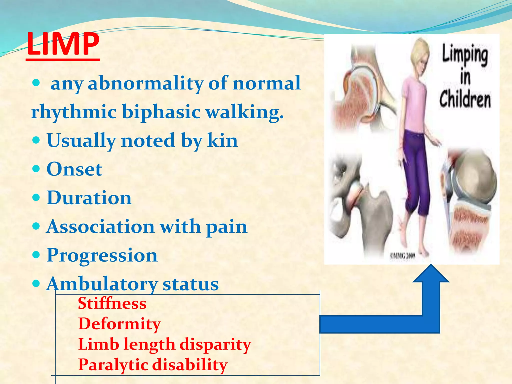 LIMP
 any abnormality of normal
rhythmic biphasic walking.
 Usually noted by kin
 Onset
 Duration
 Association with pain
 Progression
 Ambulatory status
Stiffness
Deformity
Limb length disparity
Paralytic disability
 