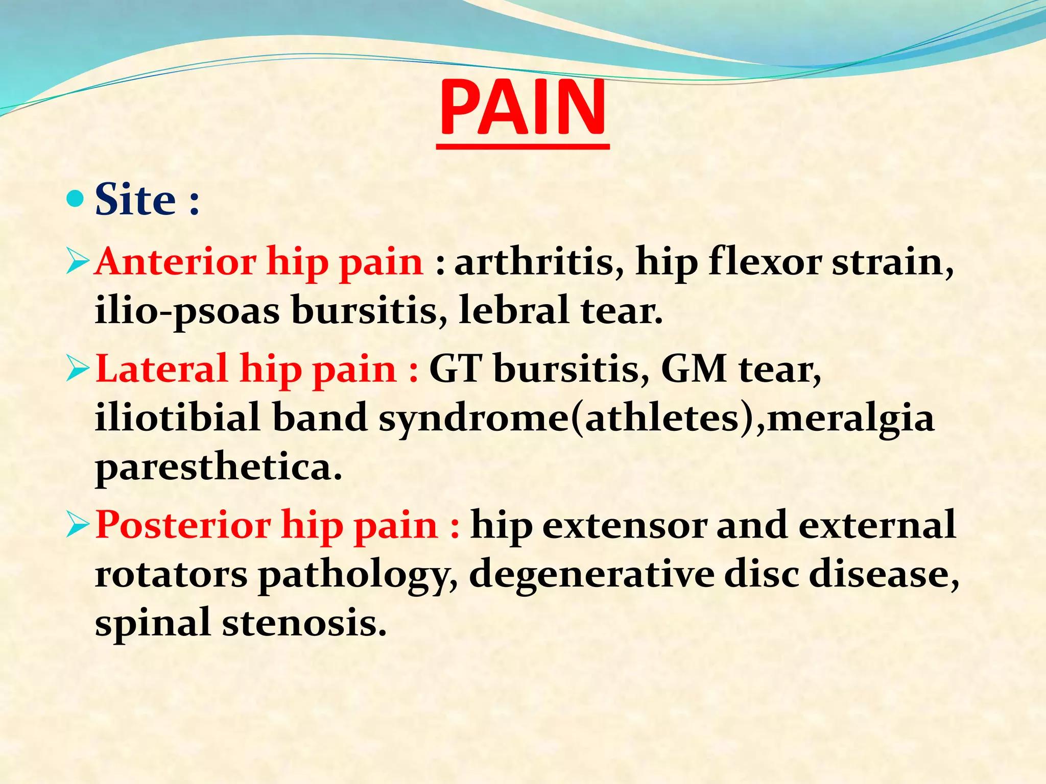 PAIN
 Site :
Anterior hip pain : arthritis, hip flexor strain,
ilio-psoas bursitis, lebral tear.
Lateral hip pain : GT bursitis, GM tear,
iliotibial band syndrome(athletes),meralgia
paresthetica.
Posterior hip pain : hip extensor and external
rotators pathology, degenerative disc disease,
spinal stenosis.
 
