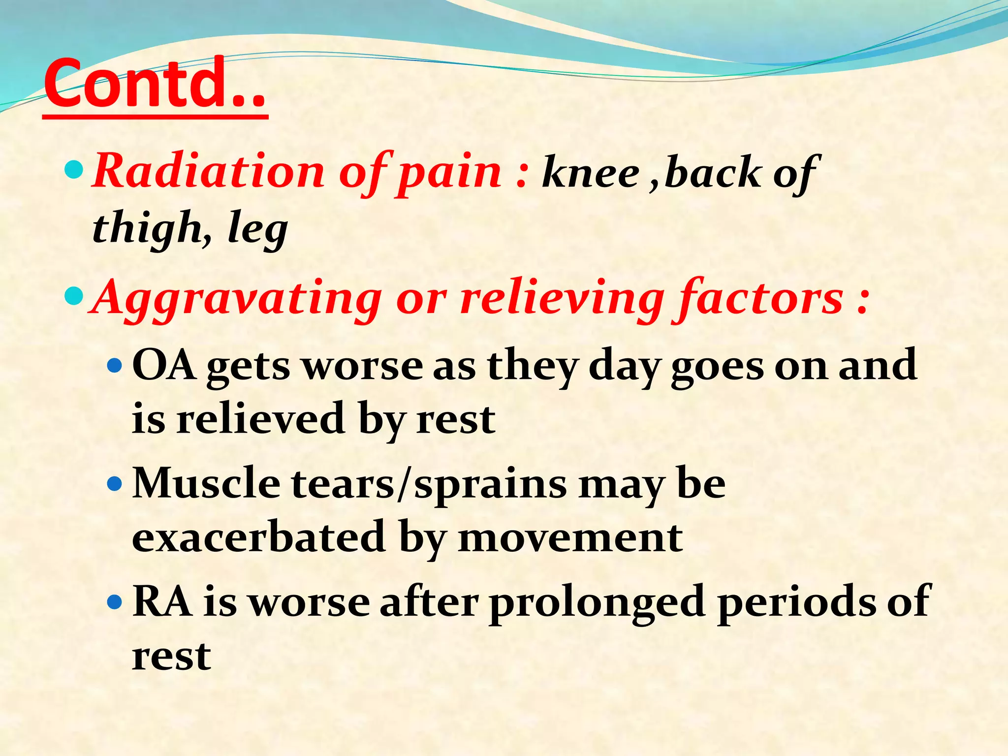 Contd..
Radiation of pain : knee ,back of
thigh, leg
Aggravating or relieving factors :
 OA gets worse as they day goes on and
is relieved by rest
 Muscle tears/sprains may be
exacerbated by movement
 RA is worse after prolonged periods of
rest
 