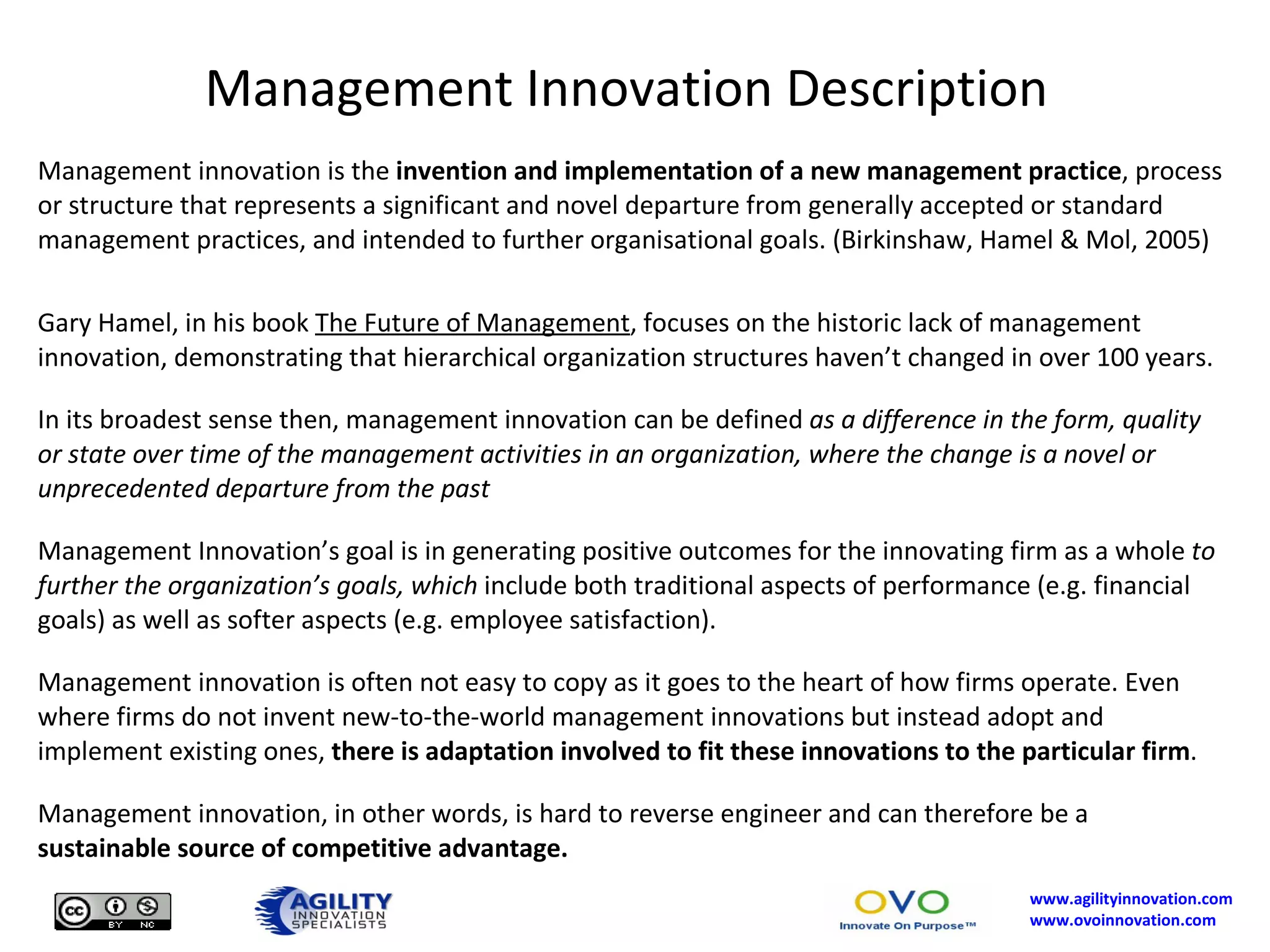 Management Innovation Description Management innovation is the  invention and implementation of a new management practice , process or structure that represents a significant and novel departure from generally accepted or standard management practices, and intended to further organisational goals. (Birkinshaw, Hamel & Mol, 2005) Gary Hamel, in his book  The Future of Management , focuses on the historic lack of management innovation, demonstrating that hierarchical organization structures haven’t changed in over 100 years. In its broadest sense then, management innovation can be defined  as a difference in the form, quality or state over time of the management activities in an organization, where the change is a novel or unprecedented departure from the past Management Innovation’s goal is in generating positive outcomes for the innovating firm as a whole  to further the organization’s goals, which  include both traditional aspects of performance (e.g. financial goals) as well as softer aspects (e.g. employee satisfaction). Management innovation is often not easy to copy as it goes to the heart of how firms operate. Even where firms do not invent new-to-the-world management innovations but instead adopt and implement existing ones,  there is adaptation involved to fit these innovations to the particular firm .  Management innovation, in other words, is hard to reverse engineer and can therefore be a  sustainable source of competitive advantage. 