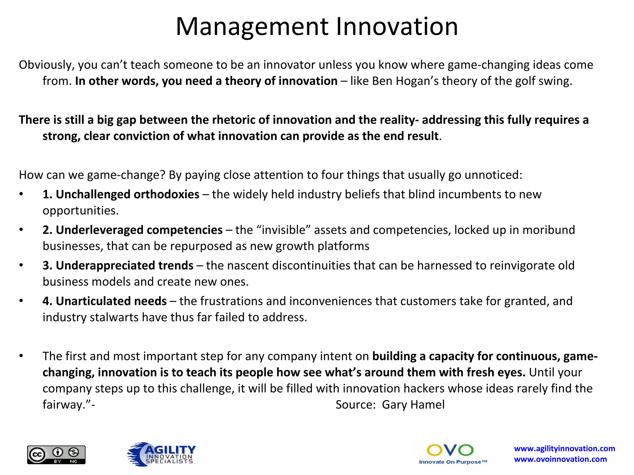 Management Innovation Obviously, you can’t teach someone to be an innovator unless you know where game-changing ideas come from.  In other words, you need a theory of innovation  – like Ben Hogan’s theory of the golf swing. There is still a big gap between the rhetoric of innovation and the reality- addressing this fully requires a strong, clear conviction of what innovation can provide as the end result . How can we game-change? By paying close attention to four things that usually go unnoticed: 1. Unchallenged orthodoxies  – the widely held industry beliefs that blind incumbents to new opportunities. 2. Underleveraged competencies  – the “invisible” assets and competencies, locked up in moribund businesses, that can be repurposed as new growth platforms 3. Underappreciated trends  – the nascent discontinuities that can be harnessed to reinvigorate old business models and create new ones. 4. Unarticulated needs  – the frustrations and inconveniences that customers take for granted, and industry stalwarts have thus far failed to address. The first and most important step for any company intent on  building a capacity for continuous, game-changing, innovation is to teach its people how see what’s around them with fresh eyes.  Until your company steps up to this challenge, it will be filled with innovation hackers whose ideas rarely find the fairway.”-  Source:  Gary Hamel 
