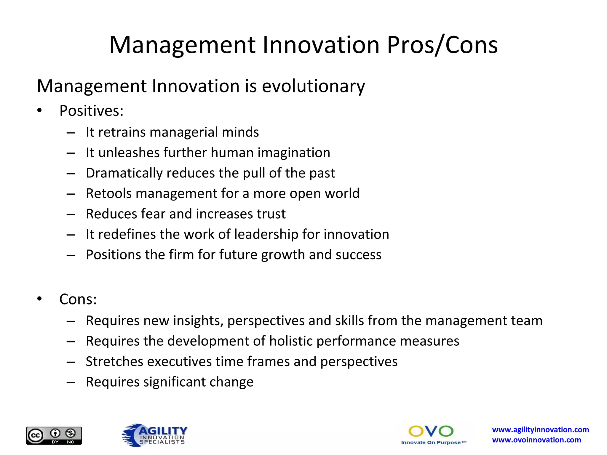 Management Innovation Pros/Cons Management Innovation is evolutionary Positives: It retrains managerial minds It unleashes further human imagination Dramatically reduces the pull of the past Retools management for a more open world Reduces fear and increases trust It redefines the work of leadership for innovation Positions the firm for future growth and success Cons: Requires new insights, perspectives and skills from the management team Requires the development of holistic performance measures Stretches executives time frames and perspectives Requires significant change 