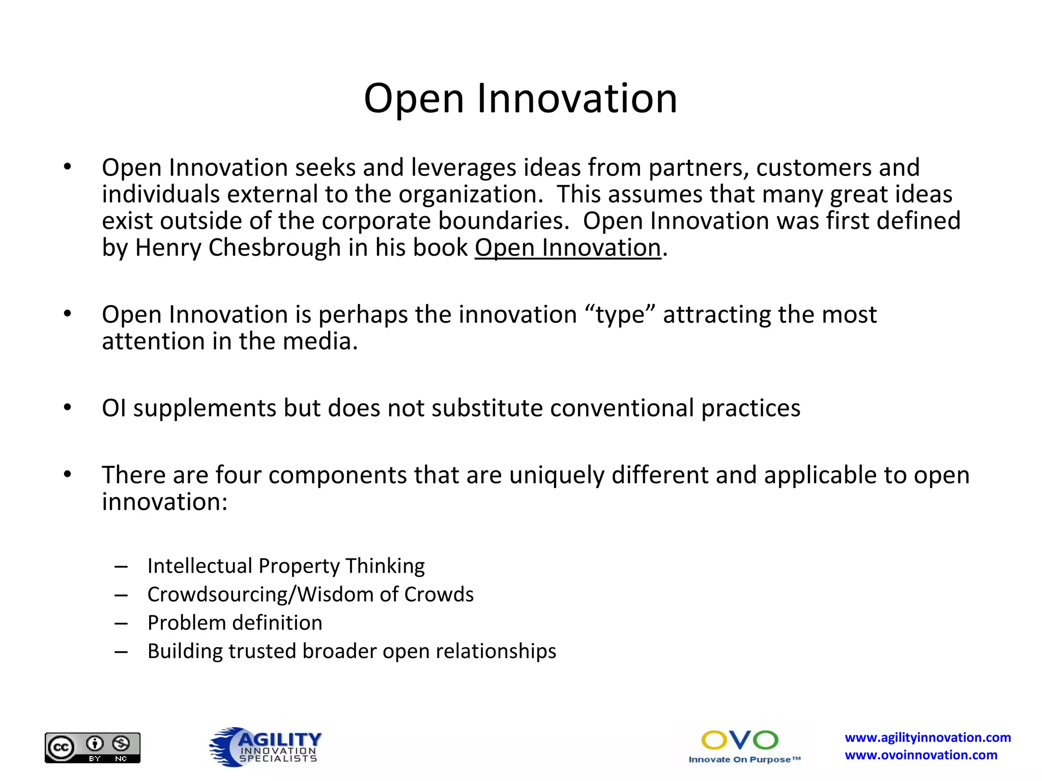 Open Innovation Open Innovation seeks and leverages ideas from partners, customers and individuals external to the organization.  This assumes that many great ideas exist outside of the corporate boundaries.  Open Innovation was first defined by Henry Chesbrough in his book  Open Innovation . Open Innovation is perhaps the innovation “type” attracting the most attention in the media.  OI supplements but does not substitute conventional practices There are four components that are uniquely different and applicable to open innovation: Intellectual Property Thinking Crowdsourcing/Wisdom of Crowds Problem definition Building trusted broader open relationships 