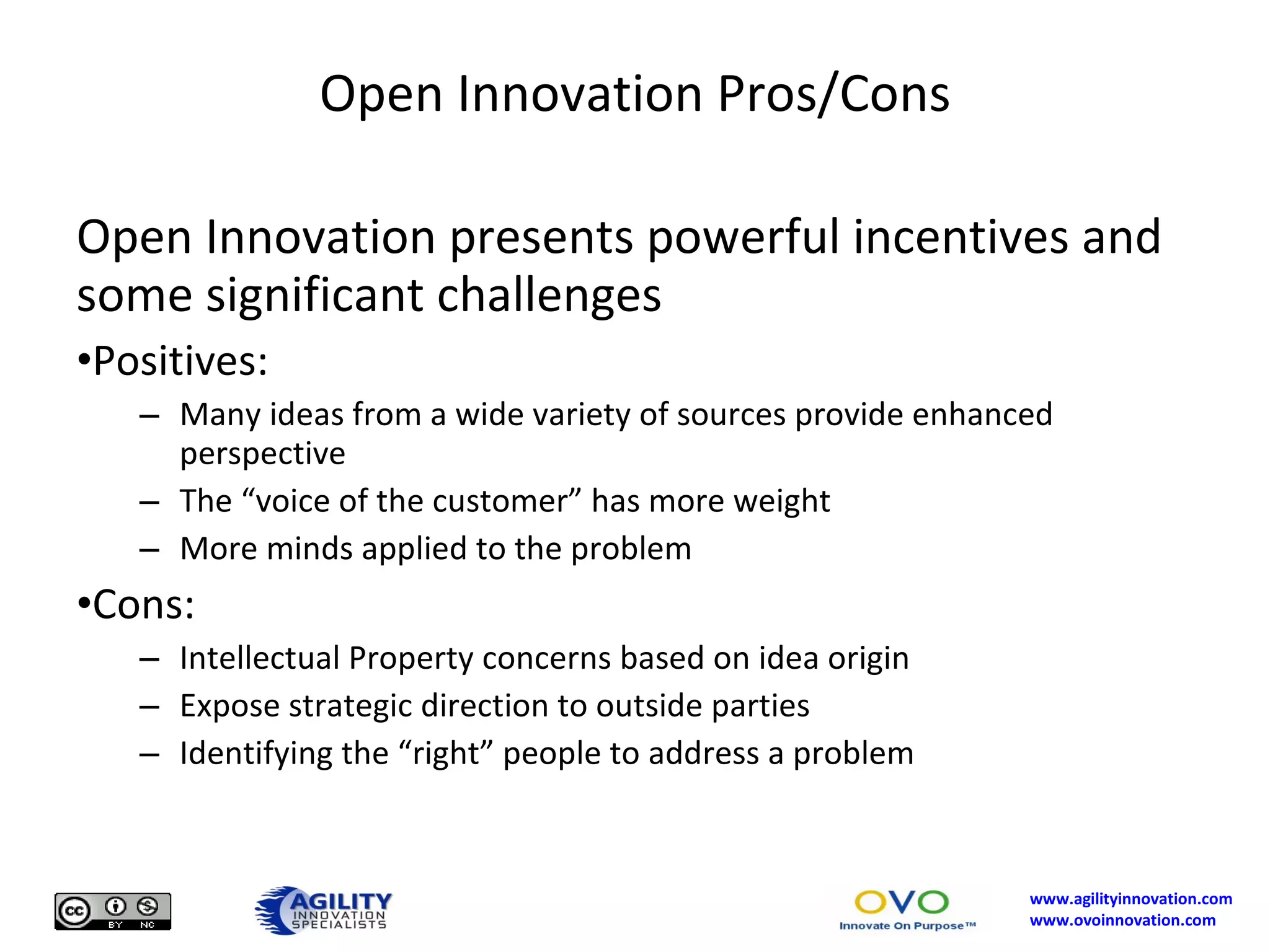 Open Innovation Pros/Cons Open Innovation presents powerful incentives and some significant challenges Positives: Many ideas from a wide variety of sources provide enhanced perspective The “voice of the customer” has more weight More minds applied to the problem Cons: Intellectual Property concerns based on idea origin Expose strategic direction to outside parties Identifying the “right” people to address a problem 