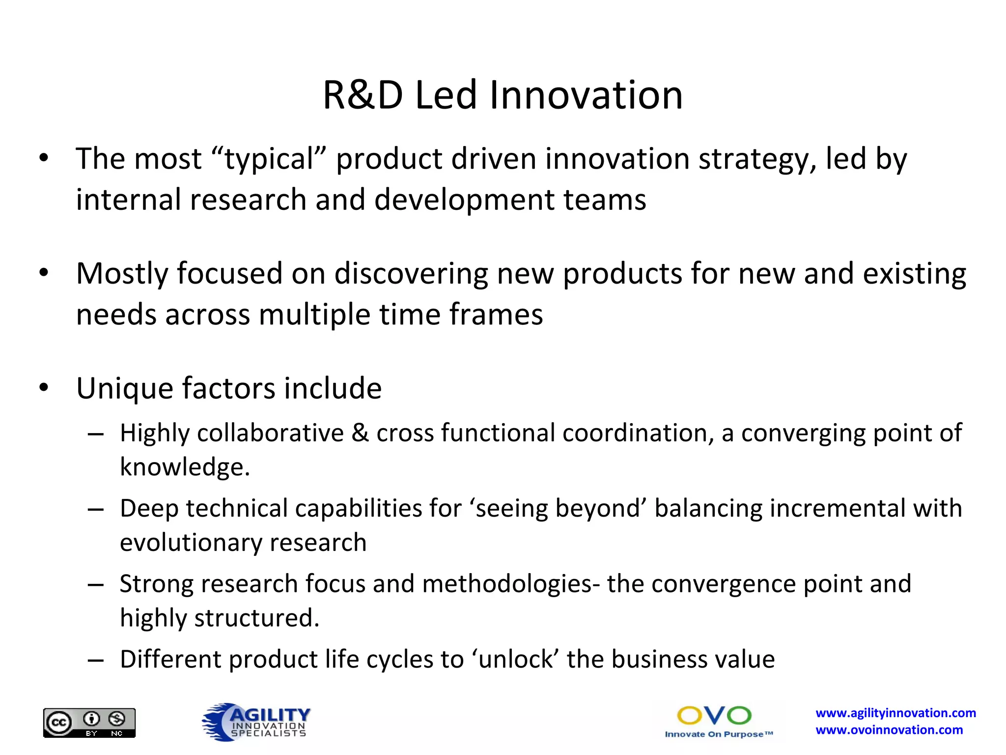 R&D Led Innovation The most “typical” product driven innovation strategy, led by internal research and development teams Mostly focused on discovering new products for new and existing needs across multiple time frames Unique factors include Highly collaborative & cross functional coordination, a converging point of knowledge. Deep technical capabilities for ‘seeing beyond’ balancing incremental with evolutionary research Strong research focus and methodologies- the convergence point and highly structured. Different product life cycles to ‘unlock’ the business value 