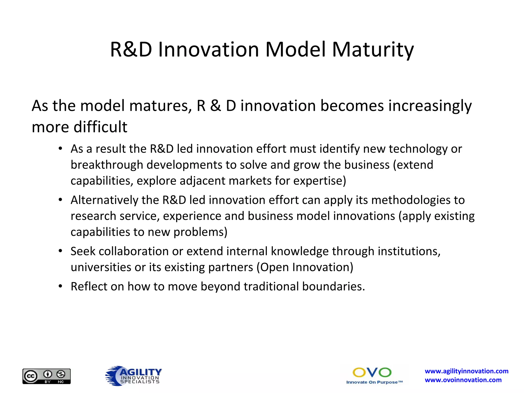 R&D Innovation Model Maturity As the model matures, R & D innovation becomes increasingly more difficult As a result the R&D led innovation effort must identify new technology or breakthrough developments to solve and grow the business (extend capabilities, explore adjacent markets for expertise) Alternatively the R&D led innovation effort can apply its methodologies to research service, experience and business model innovations (apply existing capabilities to new problems) Seek collaboration or extend internal knowledge through institutions, universities or its existing partners (Open Innovation) Reflect on how to move beyond traditional boundaries. 