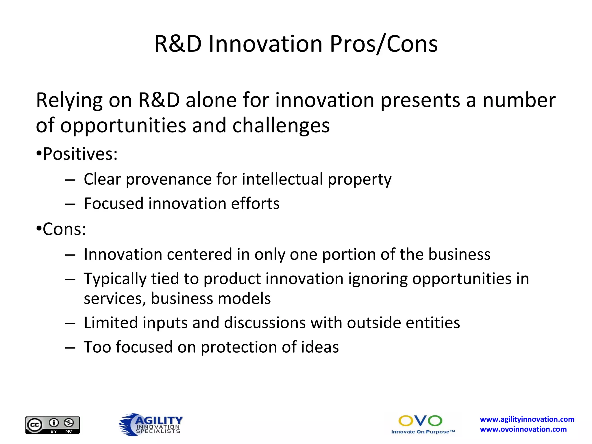 R&D Innovation Pros/Cons Relying on R&D alone for innovation presents a number of opportunities and challenges Positives: Clear provenance for intellectual property Focused innovation efforts Cons: Innovation centered in only one portion of the business Typically tied to product innovation ignoring opportunities in services, business models Limited inputs and discussions with outside entities Too focused on protection of ideas 