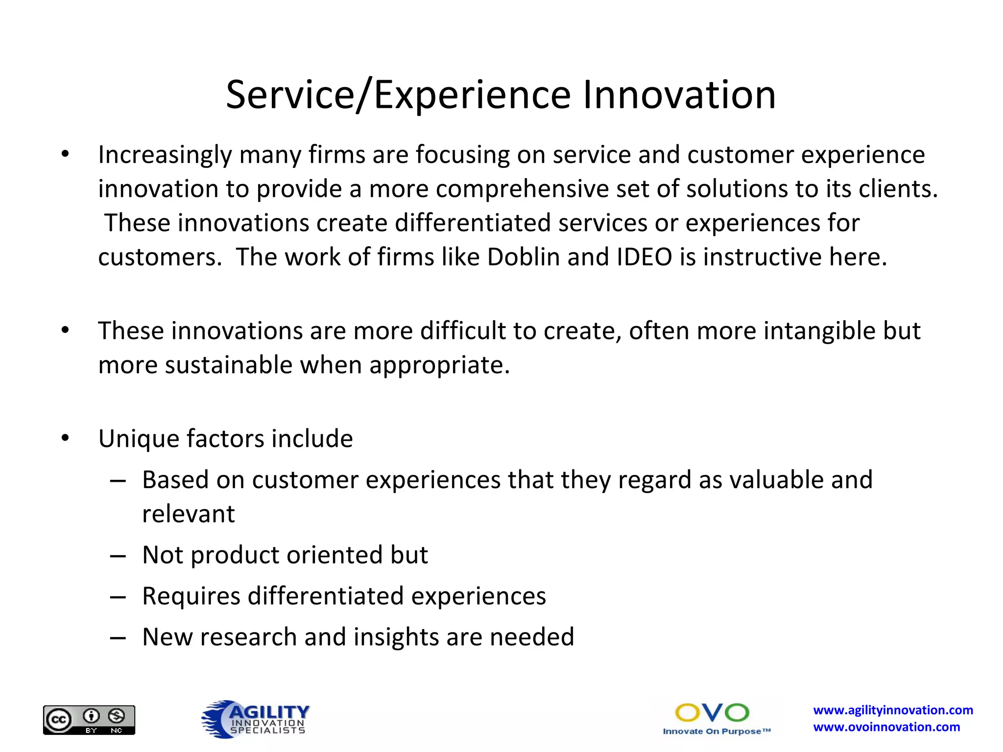 Service/Experience Innovation Increasingly many firms are focusing on service and customer experience innovation to provide a more comprehensive set of solutions to its clients.  These innovations create differentiated services or experiences for customers.  The work of firms like Doblin and IDEO is instructive here. These innovations are more difficult to create, often more intangible but more sustainable when appropriate. Unique factors include Based on customer experiences that they regard as valuable and relevant Not product oriented but  Requires differentiated experiences New research and insights are needed 