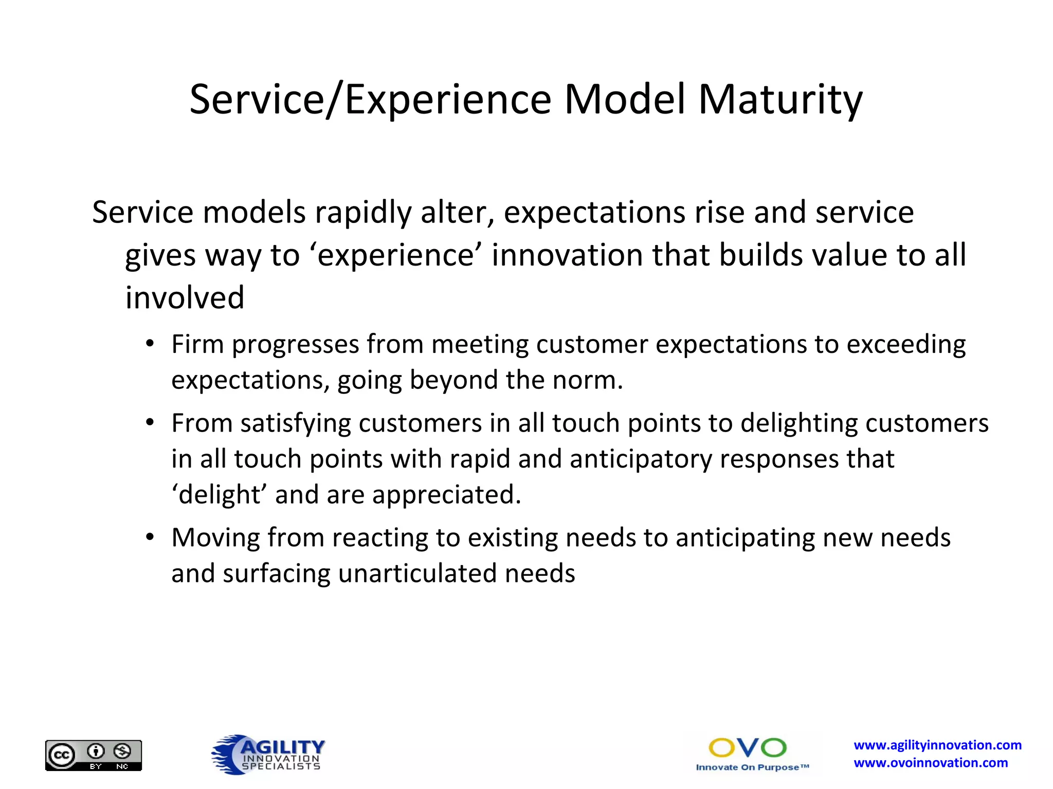 Service/Experience Model Maturity Service models rapidly alter, expectations rise and service gives way to ‘experience’ innovation that builds value to all involved Firm progresses from meeting customer expectations to exceeding expectations, going beyond the norm. From satisfying customers in all touch points to delighting customers in all touch points with rapid and anticipatory responses that ‘delight’ and are appreciated. Moving from reacting to existing needs to anticipating new needs and surfacing unarticulated needs 