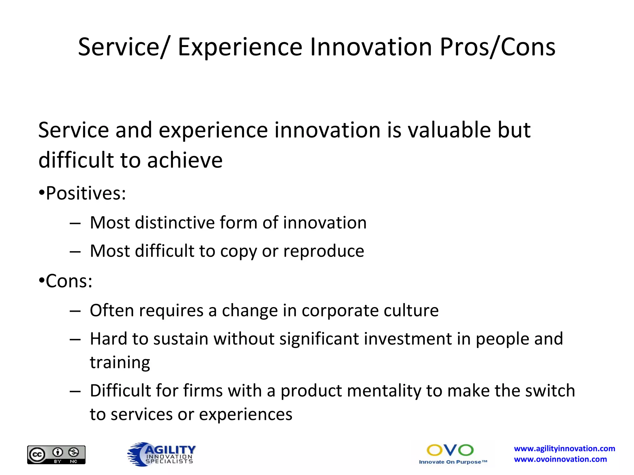 Service/ Experience Innovation Pros/Cons Service and experience innovation is valuable but difficult to achieve Positives: Most distinctive form of innovation Most difficult to copy or reproduce Cons: Often requires a change in corporate culture Hard to sustain without significant investment in people and training Difficult for firms with a product mentality to make the switch to services or experiences 