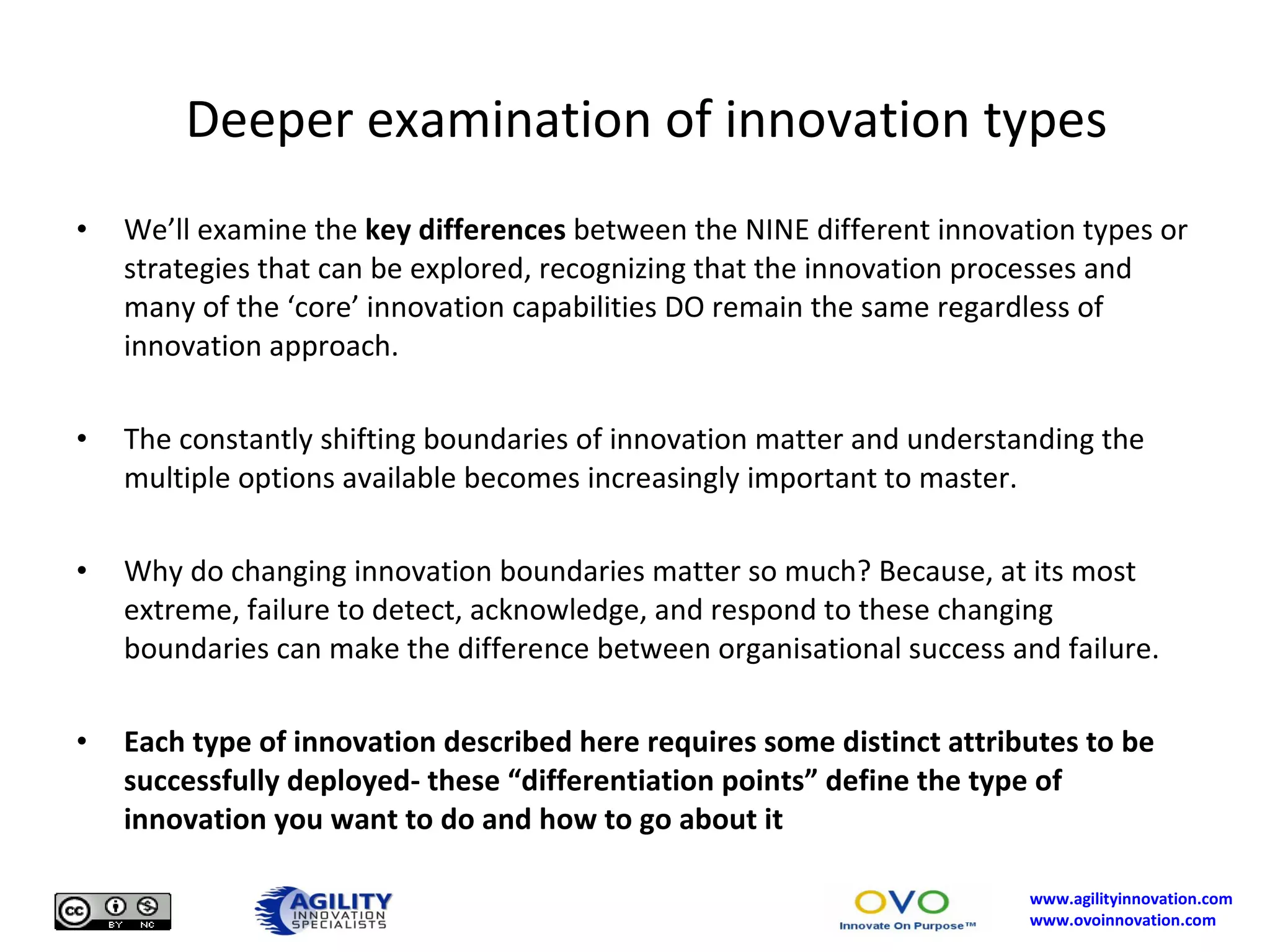 Deeper examination of innovation types We’ll examine the  key differences  between the NINE different innovation types or strategies that can be explored, recognizing that the innovation processes and many of the ‘core’ innovation capabilities DO remain the same regardless of innovation approach. The constantly shifting boundaries of innovation matter and understanding the multiple options available becomes increasingly important to master.  Why do changing innovation boundaries matter so much? Because, at its most extreme, failure to detect, acknowledge, and respond to these changing boundaries can make the difference between organisational success and failure.  Each type of innovation described here requires some distinct attributes to be successfully deployed- these “differentiation points” define the type of innovation you want to do and how to go about it 