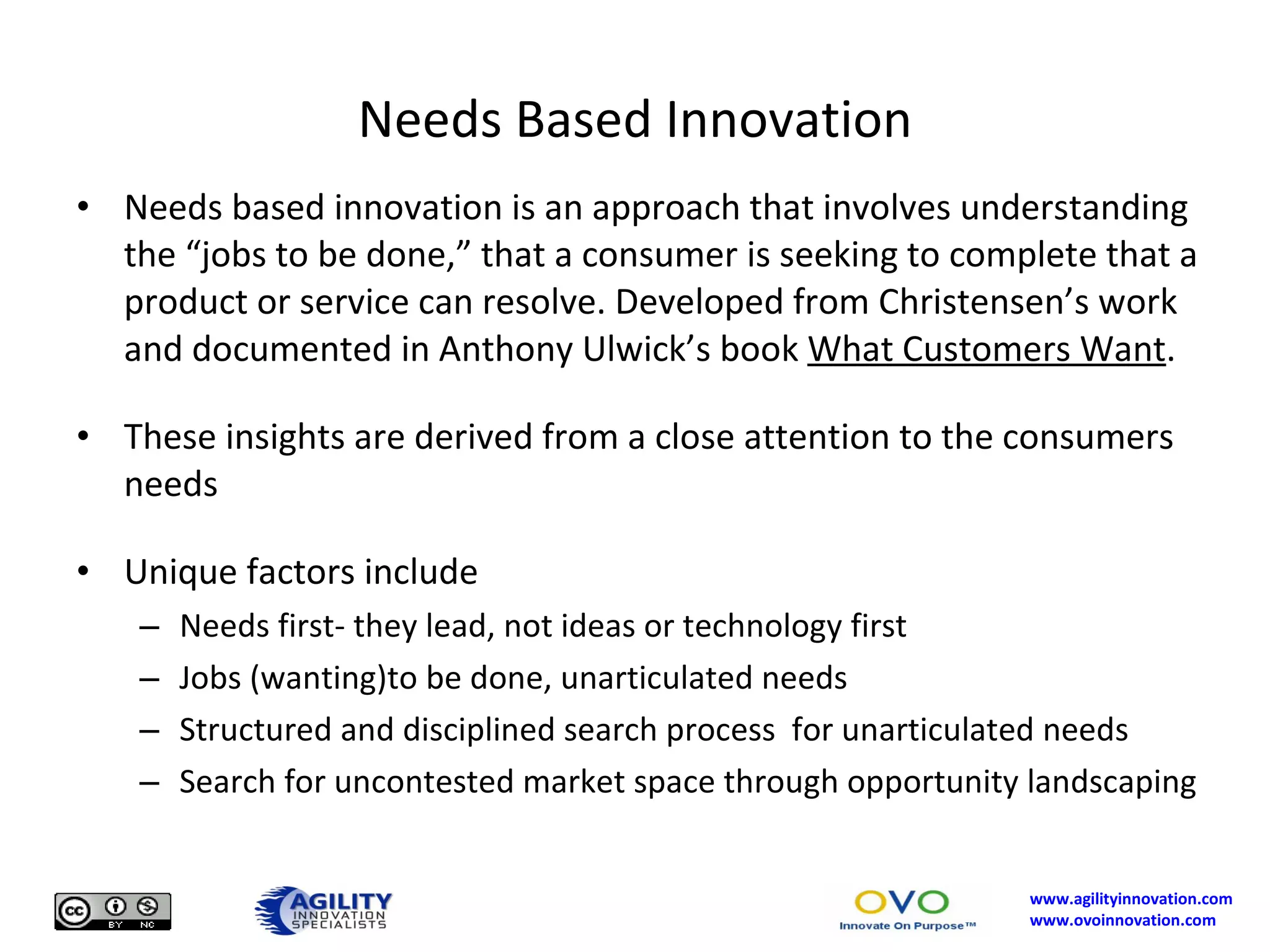 Needs Based Innovation Needs based innovation is an approach that involves understanding the “jobs to be done,” that a consumer is seeking to complete that a product or service can resolve. Developed from Christensen’s work and documented in Anthony Ulwick’s book  What Customers Want . These insights are derived from a close attention to the consumers needs Unique factors include Needs first- they lead, not ideas or technology first Jobs (wanting)to be done, unarticulated needs Structured and disciplined search process  for unarticulated needs Search for uncontested market space through opportunity landscaping 