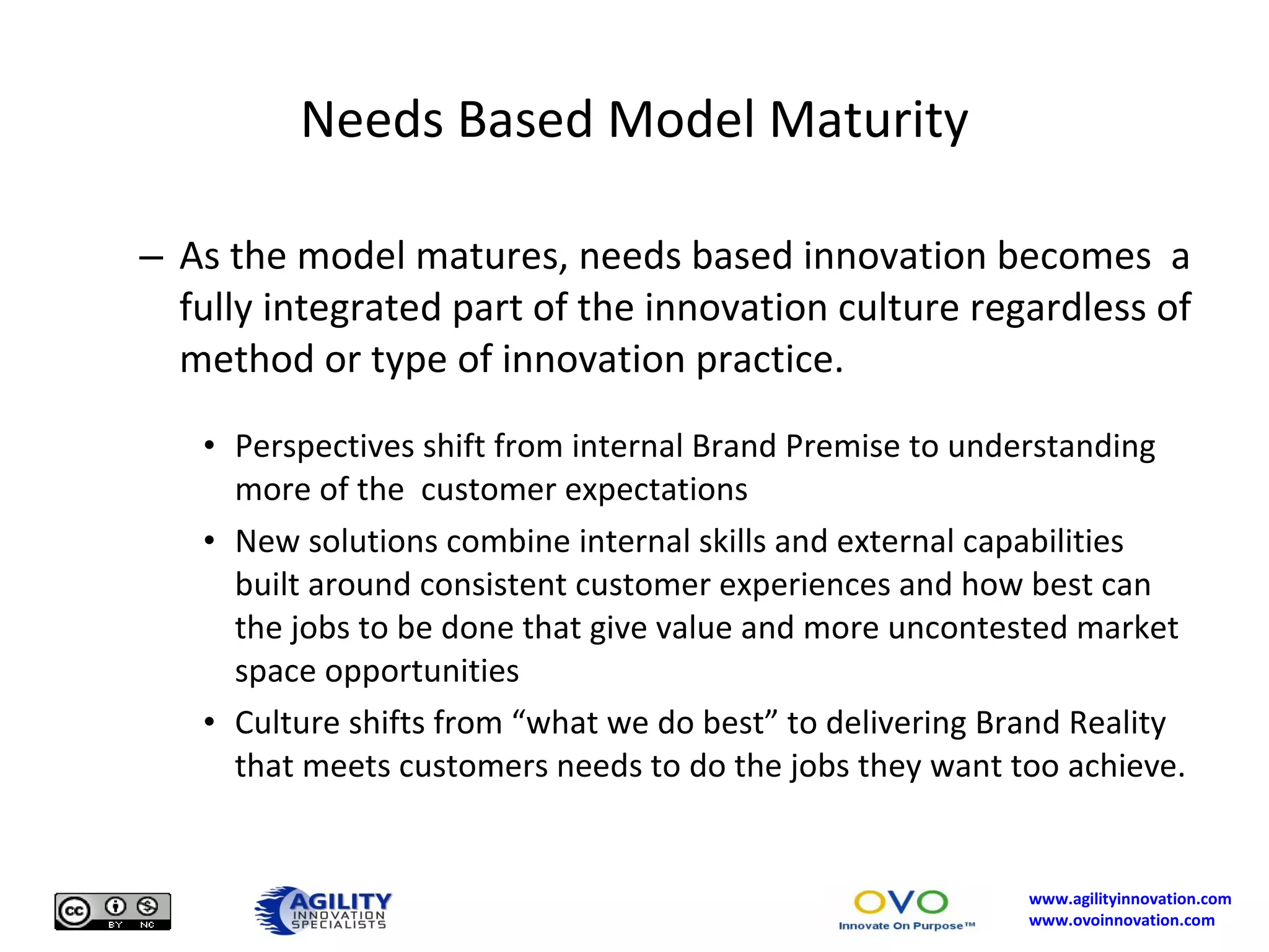 Needs Based Model Maturity As the model matures, needs based innovation becomes  a fully integrated part of the innovation culture regardless of method or type of innovation practice. Perspectives shift from internal Brand Premise to understanding more of the  customer expectations New solutions combine internal skills and external capabilities built around consistent customer experiences and how best can the jobs to be done that give value and more uncontested market space opportunities Culture shifts from “what we do best” to delivering Brand Reality that meets customers needs to do the jobs they want too achieve. 